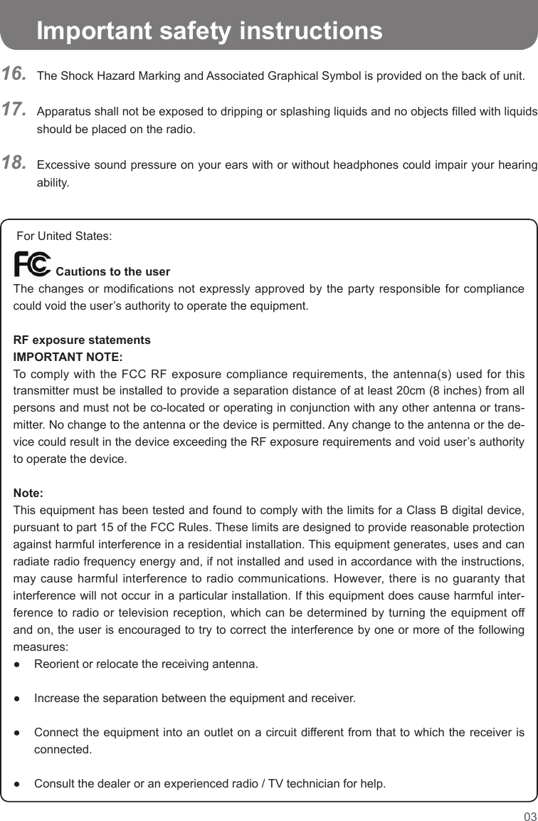 03   Important safety instructionsThe Shock Hazard Marking and Associated Graphical Symbol is provided on the back of unit.Apparatus shall not be exposed to dripping or splashing liquids and no objects lled with liquids should be placed on the radio.Excessive sound pressure on your ears with or without headphones could impair your hearing ability.16.17.18.  For United States:         Cautions to the userThe changes  or modications  not expressly  approved by  the party  responsible for  compliance could void the user’s authority to operate the equipment.RF exposure statementsIMPORTANT NOTE:To comply  with the FCC  RF exposure compliance  requirements, the antenna(s)  used for this transmitter must be installed to provide a separation distance of at least 20cm (8 inches) from all persons and must not be co-located or operating in conjunction with any other antenna or trans-mitter. No change to the antenna or the device is permitted. Any change to the antenna or the de-vice could result in the device exceeding the RF exposure requirements and void user’s authority to operate the device.Note:This equipment has been tested and found to comply with the limits for a Class B digital device, pursuant to part 15 of the FCC Rules. These limits are designed to provide reasonable protection against harmful interference in a residential installation. This equipment generates, uses and can radiate radio frequency energy and, if not installed and used in accordance with the instructions, may cause harmful interference to radio communications. However, there is no guaranty that interference will not occur in a particular installation. If this equipment does cause harmful inter-ference to radio or television reception, which can be determined by turning the equipment off and on, the user is encouraged to try to correct the interference by one or more of the following measures:●  Reorient or relocate the receiving antenna. ●  Increase the separation between the equipment and receiver. ●   Connect the equipment into an outlet on a circuit different from that to which the receiver is connected. ●  Consult the dealer or an experienced radio / TV technician for help.