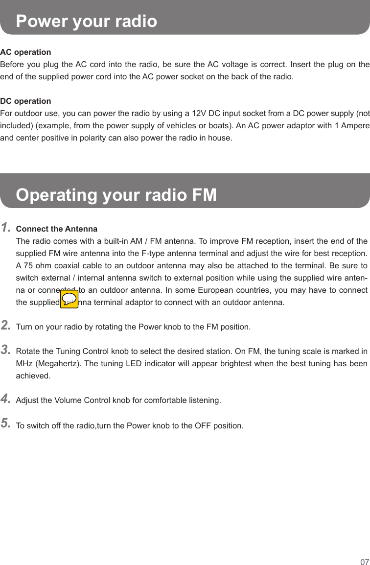 07Connect the Antenna The radio comes with a built-in AM / FM antenna. To improve FM reception, insert the end of the supplied FM wire antenna into the F-type antenna terminal and adjust the wire for best reception. A 75 ohm coaxial cable to an outdoor antenna may also be attached to the terminal. Be sure to switch external / internal antenna switch to external position while using the supplied wire anten-na or connected to an outdoor antenna. In some European countries, you may have to connect the supplied antenna terminal adaptor to connect with an outdoor antenna.Turn on your radio by rotating the Power knob to the FM position.Rotate the Tuning Control knob to select the desired station. On FM, the tuning scale is marked in MHz (Megahertz). The tuning LED indicator will appear brightest when the best tuning has been achieved.Adjust the Volume Control knob for comfortable listening.To switch off the radio,turn the Power knob to the OFF position.1.2.3.4.5.      Power your radioOperating your radio FMAC operationBefore you plug the AC cord into the radio, be sure the AC voltage is correct. Insert the plug on the end of the supplied power cord into the AC power socket on the back of the radio.DC operationFor outdoor use, you can power the radio by using a 12V DC input socket from a DC power supply (not included) (example, from the power supply of vehicles or boats). An AC power adaptor with 1 Ampere and center positive in polarity can also power the radio in house.    