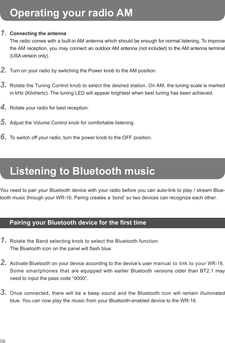 08Connecting the antennaThe radio comes with a built-in AM antenna which should be enough for normal listening. To improve the AM reception, you may connect an outdoor AM antenna (not included) to the AM antenna terminal (USA version only).Turn on your radio by switching the Power knob to the AM position.Rotate the Tuning Control knob to select the desired station. On AM, the tuning scale is marked in kHz (Kilohertz). The tuning LED will appear brightest when best tuning has been achieved.Rotate your radio for best reception.Adjust the Volume Control knob for comfortable listening.To switch off your radio, turn the power knob to the OFF position.1.2.3.4.5.6.   Operating your radio AM   Pairing your Bluetooth device for the rst time   1.2.3.Rotate the Band selecting knob to select the Bluetooth function.The Bluetooth icon on the panel will ash blue.  Activate Bluetooth on your device according to the device’s user manual to link to your WR-16. Some smartphones that are equipped with earlier Bluetooth versions older than BT2.1 may need to input the pass code “0000”.  Once connected, there will be a beep sound and the Bluetooth icon will remain illuminated blue. You can now play the music from your Bluetooth-enabled device to the WR-16. Listening to Bluetooth musicYou need to pair your Bluetooth device with your radio before you can auto-link to play / stream Blue-tooth music through your WR-16. Paring creates a ‘bond’ so two devices can recognize each other. 