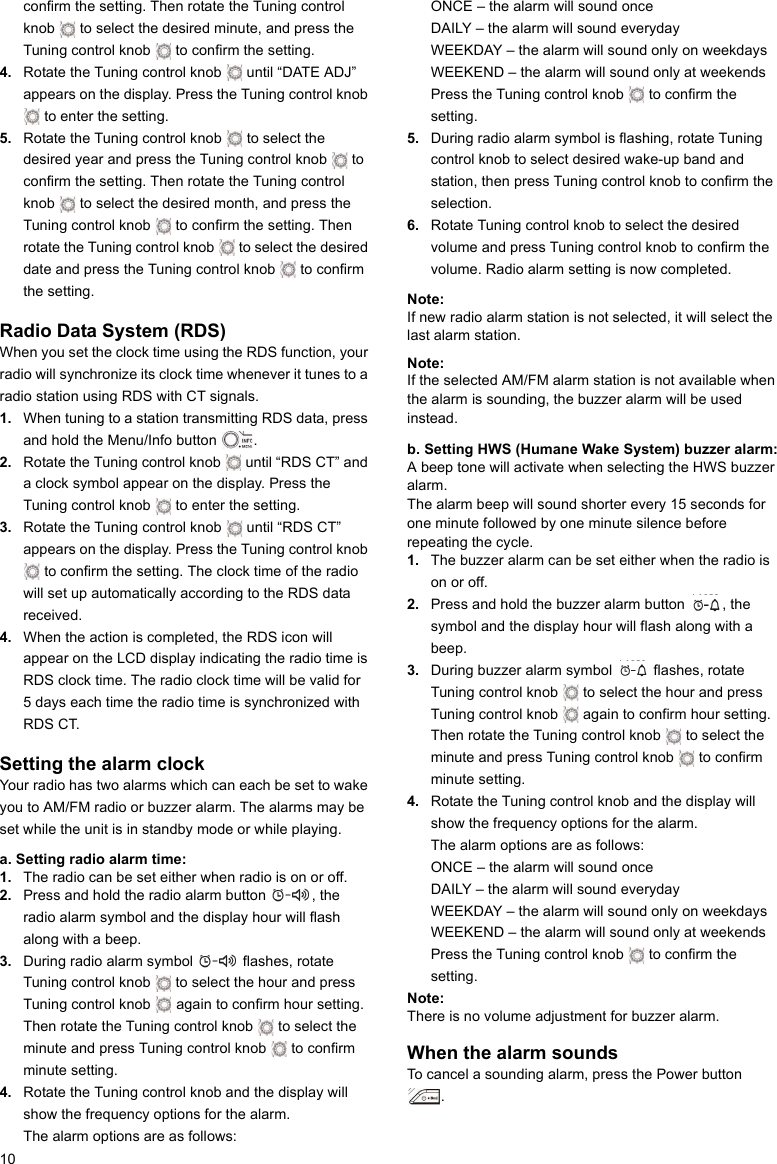 10confirm the setting. Then rotate the Tuning control knob   to select the desired minute, and press the Tuning control knob   to confirm the setting.4. Rotate the Tuning control knob   until “DATE ADJ” appears on the display. Press the Tuning control knob  to enter the setting.5. Rotate the Tuning control knob   to select the desired year and press the Tuning control knob   to confirm the setting. Then rotate the Tuning control knob   to select the desired month, and press the Tuning control knob   to confirm the setting. Then rotate the Tuning control knob   to select the desired date and press the Tuning control knob   to confirm the setting.Radio Data System (RDS)When you set the clock time using the RDS function, your radio will synchronize its clock time whenever it tunes to a radio station using RDS with CT signals.1. When tuning to a station transmitting RDS data, press and hold the Menu/Info button  .2. Rotate the Tuning control knob   until “RDS CT” and a clock symbol appear on the display. Press the Tuning control knob   to enter the setting.3. Rotate the Tuning control knob   until “RDS CT” appears on the display. Press the Tuning control knob  to confirm the setting. The clock time of the radio will set up automatically according to the RDS data received.4. When the action is completed, the RDS icon will appear on the LCD display indicating the radio time is RDS clock time. The radio clock time will be valid for 5 days each time the radio time is synchronized with RDS CT.Setting the alarm clockYour radio has two alarms which can each be set to wake you to AM/FM radio or buzzer alarm. The alarms may be set while the unit is in standby mode or while playing.a. Setting radio alarm time:1. The radio can be set either when radio is on or off.2. Press and hold the radio alarm button  , the radio alarm symbol and the display hour will flash along with a beep.3. During radio alarm symbol   flashes, rotate Tuning control knob   to select the hour and press Tuning control knob   again to confirm hour setting. Then rotate the Tuning control knob   to select the minute and press Tuning control knob   to confirm minute setting.4. Rotate the Tuning control knob and the display will show the frequency options for the alarm.The alarm options are as follows:ONCE – the alarm will sound onceDAILY – the alarm will sound everydayWEEKDAY – the alarm will sound only on weekdaysWEEKEND – the alarm will sound only at weekendsPress the Tuning control knob   to confirm the setting.5. During radio alarm symbol is flashing, rotate Tuning control knob to select desired wake-up band and station, then press Tuning control knob to confirm the selection.6. Rotate Tuning control knob to select the desired volume and press Tuning control knob to confirm the volume. Radio alarm setting is now completed.Note: If new radio alarm station is not selected, it will select the last alarm station.Note: If the selected AM/FM alarm station is not available when the alarm is sounding, the buzzer alarm will be used instead.b. Setting HWS (Humane Wake System) buzzer alarm:A beep tone will activate when selecting the HWS buzzer alarm.The alarm beep will sound shorter every 15 seconds for one minute followed by one minute silence before repeating the cycle.1. The buzzer alarm can be set either when the radio is on or off.2. Press and hold the buzzer alarm button  , the symbol and the display hour will flash along with a beep.3. During buzzer alarm symbol   flashes, rotate Tuning control knob   to select the hour and press Tuning control knob   again to confirm hour setting. Then rotate the Tuning control knob   to select the minute and press Tuning control knob   to confirm minute setting.4. Rotate the Tuning control knob and the display will show the frequency options for the alarm.The alarm options are as follows:ONCE – the alarm will sound onceDAILY – the alarm will sound everydayWEEKDAY – the alarm will sound only on weekdaysWEEKEND – the alarm will sound only at weekendsPress the Tuning control knob   to confirm the setting.Note: There is no volume adjustment for buzzer alarm.When the alarm soundsTo cancel a sounding alarm, press the Power button .      