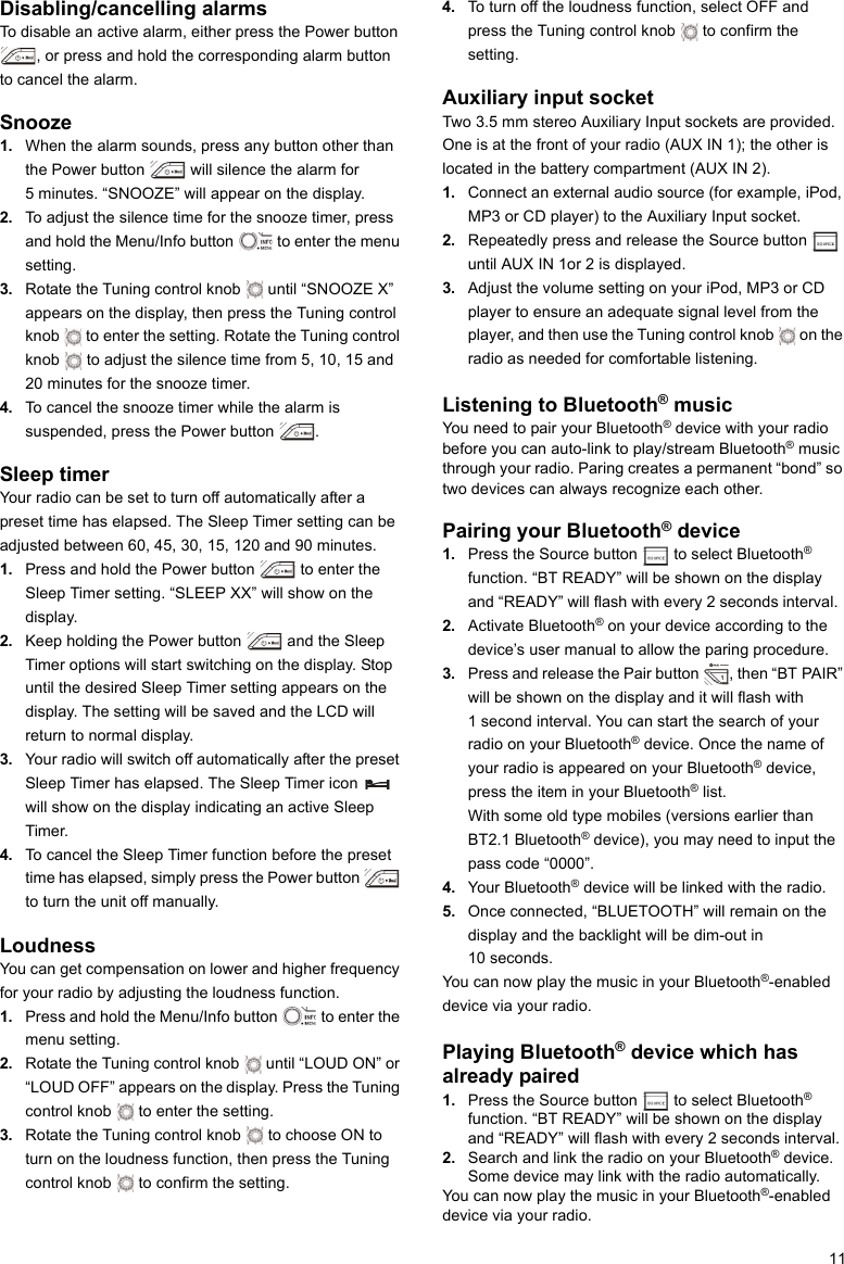 11Disabling/cancelling alarmsTo disable an active alarm, either press the Power button , or press and hold the corresponding alarm button to cancel the alarm. Snooze1. When the alarm sounds, press any button other than the Power button   will silence the alarm for 5 minutes. “SNOOZE” will appear on the display.2. To adjust the silence time for the snooze timer, press and hold the Menu/Info button   to enter the menu setting.3. Rotate the Tuning control knob   until “SNOOZE X” appears on the display, then press the Tuning control knob   to enter the setting. Rotate the Tuning control knob   to adjust the silence time from 5, 10, 15 and 20 minutes for the snooze timer.4. To cancel the snooze timer while the alarm is suspended, press the Power button  .Sleep timerYour radio can be set to turn off automatically after a preset time has elapsed. The Sleep Timer setting can be adjusted between 60, 45, 30, 15, 120 and 90 minutes.1. Press and hold the Power button   to enter the Sleep Timer setting. “SLEEP XX” will show on the display.2. Keep holding the Power button   and the Sleep Timer options will start switching on the display. Stop until the desired Sleep Timer setting appears on the display. The setting will be saved and the LCD will return to normal display.3. Your radio will switch off automatically after the preset Sleep Timer has elapsed. The Sleep Timer icon   will show on the display indicating an active Sleep Timer.4. To cancel the Sleep Timer function before the preset time has elapsed, simply press the Power button   to turn the unit off manually.LoudnessYou can get compensation on lower and higher frequency for your radio by adjusting the loudness function.1. Press and hold the Menu/Info button   to enter the menu setting.2. Rotate the Tuning control knob   until “LOUD ON” or “LOUD OFF” appears on the display. Press the Tuning control knob   to enter the setting.3. Rotate the Tuning control knob   to choose ON to turn on the loudness function, then press the Tuning control knob   to confirm the setting.4. To turn off the loudness function, select OFF and press the Tuning control knob   to confirm the setting. Auxiliary input socketTwo 3.5 mm stereo Auxiliary Input sockets are provided. One is at the front of your radio (AUX IN 1); the other is located in the battery compartment (AUX IN 2).1. Connect an external audio source (for example, iPod, MP3 or CD player) to the Auxiliary Input socket.2. Repeatedly press and release the Source button   until AUX IN 1or 2 is displayed.3. Adjust the volume setting on your iPod, MP3 or CD player to ensure an adequate signal level from the player, and then use the Tuning control knob   on the radio as needed for comfortable listening.Listening to Bluetooth® musicYou need to pair your Bluetooth® device with your radio before you can auto-link to play/stream Bluetooth® music through your radio. Paring creates a permanent “bond” so two devices can always recognize each other. Pairing your Bluetooth® device1. Press the Source button   to select Bluetooth® function. “BT READY” will be shown on the display and “READY” will flash with every 2 seconds interval.  2. Activate Bluetooth® on your device according to the device’s user manual to allow the paring procedure.3. Press and release the Pair button  , then “BT PAIR” will be shown on the display and it will flash with 1 second interval. You can start the search of your radio on your Bluetooth® device. Once the name of your radio is appeared on your Bluetooth® device, press the item in your Bluetooth® list.With some old type mobiles (versions earlier than BT2.1 Bluetooth® device), you may need to input the pass code “0000”. 4. Your Bluetooth® device will be linked with the radio.5. Once connected, “BLUETOOTH” will remain on the display and the backlight will be dim-out in 10 seconds.You can now play the music in your Bluetooth®-enabled device via your radio.Playing Bluetooth® device which has already paired 1. Press the Source button   to select Bluetooth® function. “BT READY” will be shown on the display and “READY” will flash with every 2 seconds interval.2. Search and link the radio on your Bluetooth® device. Some device may link with the radio automatically.You can now play the music in your Bluetooth®-enabled device via your radio.    
