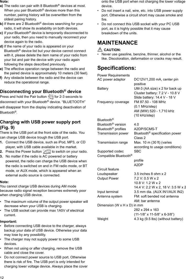 12Note:a) The radio can pair with 8 Bluetooth® devices at most. When you pair Bluetooth® devices more than this number, pairing history will be overwritten from the oldest pairing history.b) If there are 2 Bluetooth® devices searching for your radio, it will show its availability on both devices.c) If your Bluetooth® device is temporarily disconnected to your radio, then you need to manually reconnect your device again to the radio.d) If the name of your radio is appeared on your Bluetooth® device list but your device cannot connect with it, please delete the item name of your radio from your list and pair the device with your radio again following the steps described previously.e) The effective operation range between the radio and the paired device is approximately 10 meters (30 feet).f) Any obstacle between the radio and the device can reduce the operational range.Disconnecting your Bluetooth® devicePress and hold the Pair button   for 2-3 seconds to disconnect with your Bluetooth® device. “BLUETOOTH” will disappear from the display indicating deactivation of Bluetooth®.Charging with USB power supply port (Fig. 9)There is the USB port at the front side of the radio. You can charge USB device trough the USB port.1. Connect the USB device, such as iPod, MP3, or CD player, with USB cable available in the market. 2. Press the Power button   to switch on your radio. 3. No matter if the radio is AC powered or battery powered, the radio can charge the USB device when the radio is switched on and in FM radio mode, or BT mode, or AUX mode, which is appeared when an external audio source is connected.Note:You cannot charge USB devices during AM mode because radio signal reception becomes extremely poor when charging USB device.• The maximum volume of the output power speaker will decrease when your USB is charging.• The USB socket can provide max 1A5V of electrical current.Important:• Before connecting USB device to the charger, always backup your data of USB device. Otherwise your data may lose by any possibility.• The charger may not supply power to some USB devices.• When not using or after charging, remove the USB cable and close the cover.• Do not connect power source to USB port. Otherwise there is risk of fire. The USB port is only intended for charging lower voltage device. Always place the cover onto the USB port when not charging the lower voltage device.• Do not insert a nail, wire, etc. into USB power supply port. Otherwise a circuit short may cause smoke and fire.• Do not connect this USB socket with your PC USB port, as it is highly possible that it may cause breakdown of the units.MAINTENANCE CAUTION:• Never use gasoline, benzine, thinner, alcohol or the like. Discoloration, deformation or cracks may result.Specifications:Power RequirementsAC power adaptor     DC12V/1,200 mA, center pin positiveBattery               UM-3 (AA size) x 2 for back upCluster battery: 7.2 V - 10.8 VSlide battery: 14.4 V - 18 VFrequency coverage FM 87.50 - 108 MHz (0.1 MHz/step)AM (MW) 520 - 1,710 kHz (10 kHz/step)Bluetooth® Bluetooth® version 4.0Bluetooth® profiles A2DP/SCMS-T Transmission power Bluetooth® specification power Class 2Transmission range Max. 10 m (30 ft) (varies according to usage conditions)Supported codec SBCCompatible Bluetooth® profile   A2DP   Circuit featureLoudspeaker          3.5 inches 8 ohm x 2Output Power         7.2 V: 0.5 W x 2 10.8 V: 1.2 W x 2 14.4 V: 2.2 W x 2, 18 V: 3.5 W x 2Input terminal         3.5 mm dia. (AUX IN1/AUX IN2)Antenna system       FM: soft bended rod antennaAM: bar antennaDimension (W x H x D) in mm282 x 294 x 163 (11-1/8” x 11-5/8” x 6-3/8”)Weight                4.3 kg (9.5 lbs) (without battery) 