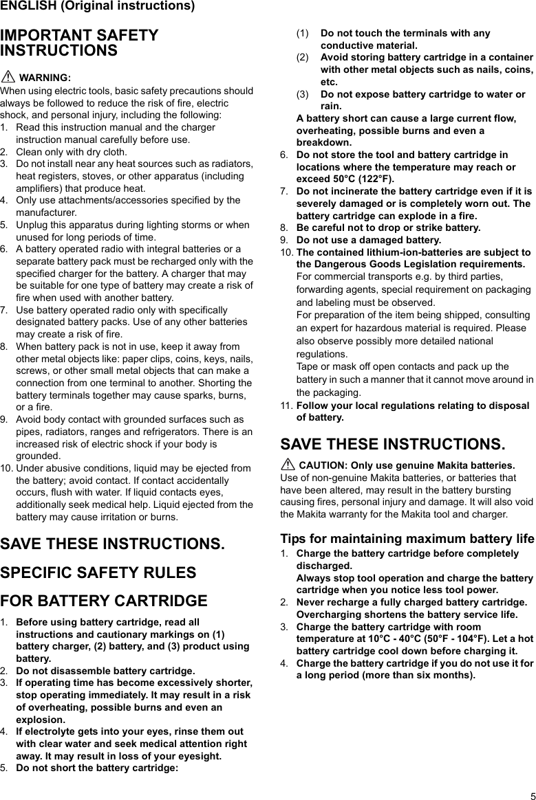 5ENGLISH (Original instructions)IMPORTANT SAFETY INSTRUCTIONS WARNING:When using electric tools, basic safety precautions should always be followed to reduce the risk of fire, electric shock, and personal injury, including the following:1. Read this instruction manual and the charger instruction manual carefully before use.2. Clean only with dry cloth.3. Do not install near any heat sources such as radiators, heat registers, stoves, or other apparatus (including amplifiers) that produce heat.4. Only use attachments/accessories specified by the manufacturer.5. Unplug this apparatus during lighting storms or when unused for long periods of time.6. A battery operated radio with integral batteries or a separate battery pack must be recharged only with the specified charger for the battery. A charger that may be suitable for one type of battery may create a risk of fire when used with another battery.7. Use battery operated radio only with specifically designated battery packs. Use of any other batteries may create a risk of fire.8. When battery pack is not in use, keep it away from other metal objects like: paper clips, coins, keys, nails, screws, or other small metal objects that can make a connection from one terminal to another. Shorting the battery terminals together may cause sparks, burns, or a fire.9. Avoid body contact with grounded surfaces such as pipes, radiators, ranges and refrigerators. There is an increased risk of electric shock if your body is grounded.10. Under abusive conditions, liquid may be ejected from the battery; avoid contact. If contact accidentally occurs, flush with water. If liquid contacts eyes, additionally seek medical help. Liquid ejected from the battery may cause irritation or burns.SAVE THESE INSTRUCTIONS.SPECIFIC SAFETY RULESFOR BATTERY CARTRIDGE1. Before using battery cartridge, read all instructions and cautionary markings on (1) battery charger, (2) battery, and (3) product using battery.2. Do not disassemble battery cartridge.3. If operating time has become excessively shorter, stop operating immediately. It may result in a risk of overheating, possible burns and even an explosion.4. If electrolyte gets into your eyes, rinse them out with clear water and seek medical attention right away. It may result in loss of your eyesight.5. Do not short the battery cartridge:(1) Do not touch the terminals with any conductive material.(2) Avoid storing battery cartridge in a container with other metal objects such as nails, coins, etc.(3) Do not expose battery cartridge to water or rain.A battery short can cause a large current flow, overheating, possible burns and even a breakdown.6. Do not store the tool and battery cartridge in locations where the temperature may reach or exceed 50°C (122°F).7. Do not incinerate the battery cartridge even if it is severely damaged or is completely worn out. The battery cartridge can explode in a fire.8. Be careful not to drop or strike battery. 9. Do not use a damaged battery. 10. The contained lithium-ion-batteries are subject to the Dangerous Goods Legislation requirements.For commercial transports e.g. by third parties, forwarding agents, special requirement on packaging and labeling must be observed.For preparation of the item being shipped, consulting an expert for hazardous material is required. Please also observe possibly more detailed national regulations.Tape or mask off open contacts and pack up the battery in such a manner that it cannot move around in the packaging.11. Follow your local regulations relating to disposal of battery.SAVE THESE INSTRUCTIONS. CAUTION: Only use genuine Makita batteries. Use of non-genuine Makita batteries, or batteries that have been altered, may result in the battery bursting causing fires, personal injury and damage. It will also void the Makita warranty for the Makita tool and charger.Tips for maintaining maximum battery life1. Charge the battery cartridge before completely discharged.Always stop tool operation and charge the battery cartridge when you notice less tool power.2. Never recharge a fully charged battery cartridge.Overcharging shortens the battery service life.3. Charge the battery cartridge with room temperature at 10°C - 40°C (50°F - 104°F). Let a hot battery cartridge cool down before charging it.4. Charge the battery cartridge if you do not use it for a long period (more than six months).