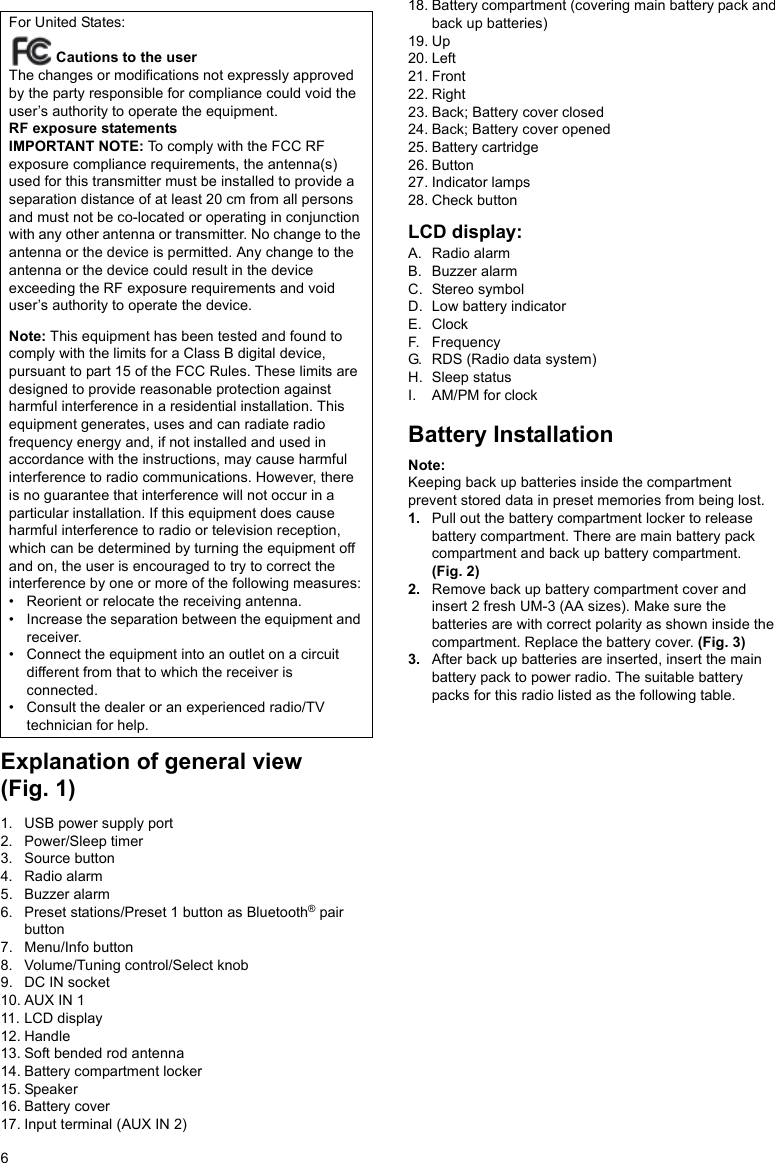 6Explanation of general view (Fig. 1)1. USB power supply port2. Power/Sleep timer3. Source button4. Radio alarm5. Buzzer alarm6. Preset stations/Preset 1 button as Bluetooth® pair button7. Menu/Info button8. Volume/Tuning control/Select knob9. DC IN socket10. AUX IN 111. LCD display12. Handle13. Soft bended rod antenna14. Battery compartment locker15. Speaker16. Battery cover17. Input terminal (AUX IN 2)18. Battery compartment (covering main battery pack and back up batteries)19. Up20. Left21. Front22. Right23. Back; Battery cover closed24. Back; Battery cover opened25. Battery cartridge26. Button27. Indicator lamps28. Check buttonLCD display:A. Radio alarmB. Buzzer alarmC. Stereo symbolD. Low battery indicatorE. ClockF. FrequencyG. RDS (Radio data system)H. Sleep statusI. AM/PM for clockBattery InstallationNote:Keeping back up batteries inside the compartment prevent stored data in preset memories from being lost.1. Pull out the battery compartment locker to release battery compartment. There are main battery pack compartment and back up battery compartment. (Fig. 2)2. Remove back up battery compartment cover and insert 2 fresh UM-3 (AA sizes). Make sure the batteries are with correct polarity as shown inside the compartment. Replace the battery cover. (Fig. 3)3. After back up batteries are inserted, insert the main battery pack to power radio. The suitable battery packs for this radio listed as the following table.For United States: Cautions to the userThe changes or modifications not expressly approved by the party responsible for compliance could void the user’s authority to operate the equipment. RF exposure statementsIMPORTANT NOTE: To comply with the FCC RF exposure compliance requirements, the antenna(s) used for this transmitter must be installed to provide a separation distance of at least 20 cm from all persons and must not be co-located or operating in conjunction with any other antenna or transmitter. No change to the antenna or the device is permitted. Any change to the antenna or the device could result in the device exceeding the RF exposure requirements and void user’s authority to operate the device.Note: This equipment has been tested and found to comply with the limits for a Class B digital device, pursuant to part 15 of the FCC Rules. These limits are designed to provide reasonable protection against harmful interference in a residential installation. This equipment generates, uses and can radiate radio frequency energy and, if not installed and used in accordance with the instructions, may cause harmful interference to radio communications. However, there is no guarantee that interference will not occur in a particular installation. If this equipment does cause harmful interference to radio or television reception, which can be determined by turning the equipment off and on, the user is encouraged to try to correct the interference by one or more of the following measures:• Reorient or relocate the receiving antenna.• Increase the separation between the equipment and receiver.• Connect the equipment into an outlet on a circuit different from that to which the receiver is connected.• Consult the dealer or an experienced radio/TV technician for help. 