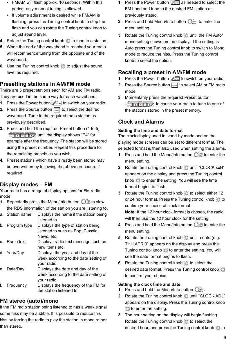 9• FM/AM will flash approx. 10 seconds. Within this period, only manual tuning is allowed.• If volume adjustment is desired while FM/AM is flashing, press the Tuning control knob to stop the flash and you can rotate the Tuning control knob to adjust sound level.4. Rotate the Tuning control knob   to tune to a station.5. When the end of the waveband is reached your radio will recommence tuning from the opposite end of the waveband.6. Use the Tuning control knob   to adjust the sound level as required.Presetting stations in AM/FM modeThere are 5 preset stations each for AM and FM radio. They are used in the same way for each waveband.1. Press the Power button   to switch on your radio.2. Press the Source button   to select the desired waveband. Tune to the required radio station as previously described.3. Press and hold the required Preset button (1 to 5)  until the display shows “P4” for example after the frequency. The station will be stored using the preset number. Repeat this procedure for the remaining presets as you wish.4. Preset stations which have already been stored may be overwritten by following the above procedure if required.Display modes – FMYour radio has a range of display options for FM radio mode.1. Repeatedly press the Menu/Info button   to view the RDS information of the station you are listening to.a. Station name Displays the name if the station being listened to.b. Program type Displays the type of station being listened to such as Pop, Classic, News, etc. c. Radio text Displays radio text message such as new items etc.d. Year/Day Displays the year and day of the week according to the date setting of your radio.e. Date/Day Displays the date and day of the week according to the date setting of your radio.f. Frequency Displays the frequency of the FM for the station listened to.FM stereo (auto)/monoIf the FM radio station being listened to has a weak signal some hiss may be audible. It is possible to reduce this hiss by forcing the radio to play the station in mono rather than stereo.1. Press the Power button   as needed to select the FM band and tune to the desired FM station as previously stated.2. Press and hold Menu/Info button   to enter the menu setting.3. Rotate the Tuning control knob   until the FM Auto/mono setting shows on the display. If the setting is Auto press the Tuning control knob to switch to Mono mode to reduce the hiss. Press the Tuning control knob to select the option.Recalling a preset in AM/FM mode1. Press the Power button   to switch on your radio.2. Press the Source button   to select AM or FM radio mode.3. Momentarily press the required Preset button  to cause your radio to tune to one of the stations stored in the preset memory.Clock and AlarmsSetting the time and date format The clock display used in stand-by mode and on the playing mode screens can be set to different format. The selected format is then also used when setting the alarms.1. Press and hold the Menu/Info button   to enter the menu setting.2. Rotate the Tuning control knob   until “CLOCK xxH” appears on the display and press the Tuning control knob   to enter the setting. You will see the time format begins to flash.3. Rotate the Tuning control knob   to select either 12 or 24 hour format. Press the Tuning control knob   to confirm your choice of clock format.Note: If the 12 hour clock format is chosen, the radio will then use the 12 hour clock for the setting.4. Press and hold the Menu/Info button   to enter the menu setting.5. Rotate the Tuning control knob   until a date (e.g. THU APR 3) appears on the display and press the Tuning control knob   to enter the setting. You will see the date format begins to flash.6. Rotate the Tuning control knob   to select the desired date format. Press the Tuning control knob   to confirm your choice.Setting the clock time and date1. Press and hold the Menu/Info button  .2. Rotate the Tuning control knob   until “CLOCK ADJ” appears on the display. Press the Tuning control knob  to enter the setting.3. The hour setting on the display will begin flashing. Rotate the Tuning control knob   to select the desired hour, and press the Tuning control knob   to      