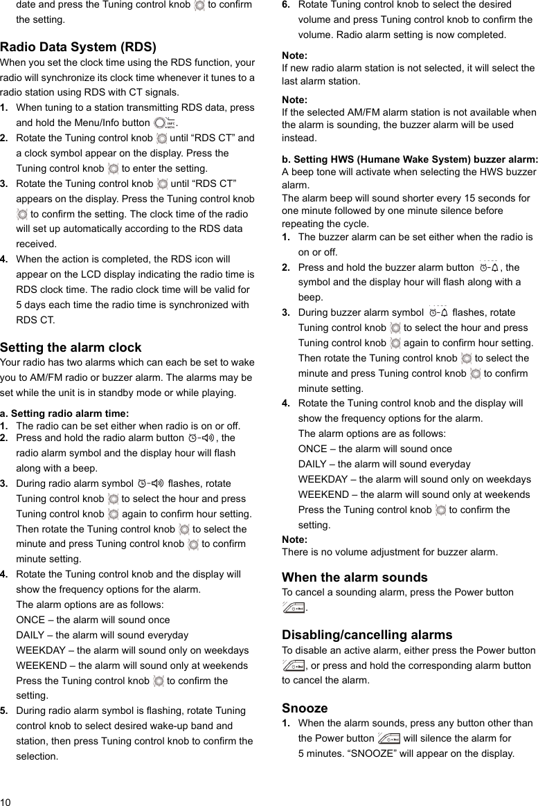 10date and press the Tuning control knob   to confirm the setting.Radio Data System (RDS)When you set the clock time using the RDS function, your radio will synchronize its clock time whenever it tunes to a radio station using RDS with CT signals.1. When tuning to a station transmitting RDS data, press and hold the Menu/Info button  .2. Rotate the Tuning control knob   until “RDS CT” and a clock symbol appear on the display. Press the Tuning control knob   to enter the setting.3. Rotate the Tuning control knob   until “RDS CT” appears on the display. Press the Tuning control knob  to confirm the setting. The clock time of the radio will set up automatically according to the RDS data received.4. When the action is completed, the RDS icon will appear on the LCD display indicating the radio time is RDS clock time. The radio clock time will be valid for 5 days each time the radio time is synchronized with RDS CT.Setting the alarm clockYour radio has two alarms which can each be set to wake you to AM/FM radio or buzzer alarm. The alarms may be set while the unit is in standby mode or while playing.a. Setting radio alarm time:1. The radio can be set either when radio is on or off.2. Press and hold the radio alarm button  , the radio alarm symbol and the display hour will flash along with a beep.3. During radio alarm symbol   flashes, rotate Tuning control knob   to select the hour and press Tuning control knob   again to confirm hour setting. Then rotate the Tuning control knob   to select the minute and press Tuning control knob   to confirm minute setting.4. Rotate the Tuning control knob and the display will show the frequency options for the alarm.The alarm options are as follows:ONCE – the alarm will sound onceDAILY – the alarm will sound everydayWEEKDAY – the alarm will sound only on weekdaysWEEKEND – the alarm will sound only at weekendsPress the Tuning control knob   to confirm the setting.5. During radio alarm symbol is flashing, rotate Tuning control knob to select desired wake-up band and station, then press Tuning control knob to confirm the selection.6. Rotate Tuning control knob to select the desired volume and press Tuning control knob to confirm the volume. Radio alarm setting is now completed.Note: If new radio alarm station is not selected, it will select the last alarm station.Note: If the selected AM/FM alarm station is not available when the alarm is sounding, the buzzer alarm will be used instead.b. Setting HWS (Humane Wake System) buzzer alarm:A beep tone will activate when selecting the HWS buzzer alarm.The alarm beep will sound shorter every 15 seconds for one minute followed by one minute silence before repeating the cycle.1. The buzzer alarm can be set either when the radio is on or off.2. Press and hold the buzzer alarm button  , the symbol and the display hour will flash along with a beep.3. During buzzer alarm symbol   flashes, rotate Tuning control knob   to select the hour and press Tuning control knob   again to confirm hour setting. Then rotate the Tuning control knob   to select the minute and press Tuning control knob   to confirm minute setting.4. Rotate the Tuning control knob and the display will show the frequency options for the alarm.The alarm options are as follows:ONCE – the alarm will sound onceDAILY – the alarm will sound everydayWEEKDAY – the alarm will sound only on weekdaysWEEKEND – the alarm will sound only at weekendsPress the Tuning control knob   to confirm the setting.Note: There is no volume adjustment for buzzer alarm.When the alarm soundsTo cancel a sounding alarm, press the Power button . Disabling/cancelling alarmsTo disable an active alarm, either press the Power button , or press and hold the corresponding alarm button to cancel the alarm. Snooze1. When the alarm sounds, press any button other than the Power button   will silence the alarm for 5 minutes. “SNOOZE” will appear on the display.     