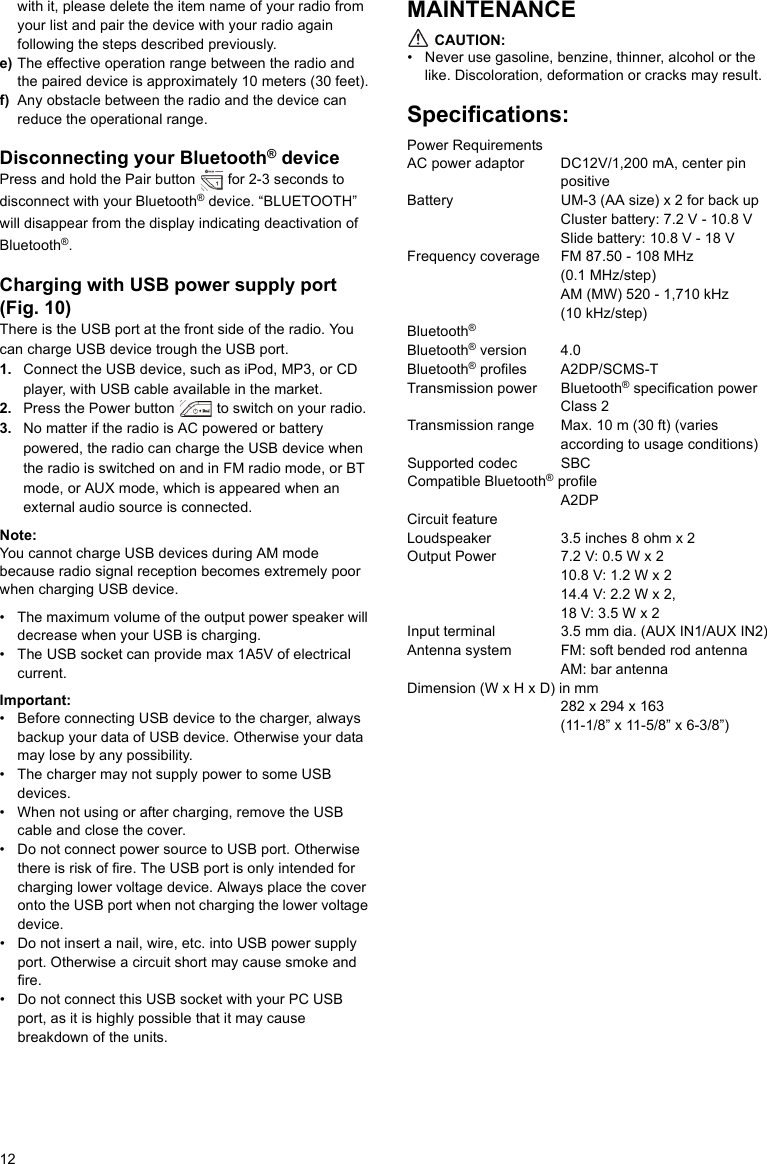 12with it, please delete the item name of your radio from your list and pair the device with your radio again following the steps described previously.e) The effective operation range between the radio and the paired device is approximately 10 meters (30 feet).f) Any obstacle between the radio and the device can reduce the operational range.Disconnecting your Bluetooth® devicePress and hold the Pair button   for 2-3 seconds to disconnect with your Bluetooth® device. “BLUETOOTH” will disappear from the display indicating deactivation of Bluetooth®.Charging with USB power supply port (Fig. 10)There is the USB port at the front side of the radio. You can charge USB device trough the USB port.1. Connect the USB device, such as iPod, MP3, or CD player, with USB cable available in the market. 2. Press the Power button   to switch on your radio. 3. No matter if the radio is AC powered or battery powered, the radio can charge the USB device when the radio is switched on and in FM radio mode, or BT mode, or AUX mode, which is appeared when an external audio source is connected.Note:You cannot charge USB devices during AM mode because radio signal reception becomes extremely poor when charging USB device.• The maximum volume of the output power speaker will decrease when your USB is charging.• The USB socket can provide max 1A5V of electrical current.Important:• Before connecting USB device to the charger, always backup your data of USB device. Otherwise your data may lose by any possibility.• The charger may not supply power to some USB devices.• When not using or after charging, remove the USB cable and close the cover.• Do not connect power source to USB port. Otherwise there is risk of fire. The USB port is only intended for charging lower voltage device. Always place the cover onto the USB port when not charging the lower voltage device.• Do not insert a nail, wire, etc. into USB power supply port. Otherwise a circuit short may cause smoke and fire.• Do not connect this USB socket with your PC USB port, as it is highly possible that it may cause breakdown of the units.MAINTENANCE CAUTION:• Never use gasoline, benzine, thinner, alcohol or the like. Discoloration, deformation or cracks may result.Specifications:Power RequirementsAC power adaptor     DC12V/1,200 mA, center pin positiveBattery               UM-3 (AA size) x 2 for back upCluster battery: 7.2 V - 10.8 VSlide battery: 10.8 V - 18 VFrequency coverage FM 87.50 - 108 MHz (0.1 MHz/step)AM (MW) 520 - 1,710 kHz (10 kHz/step)Bluetooth® Bluetooth® version 4.0Bluetooth® profiles A2DP/SCMS-T Transmission power Bluetooth® specification power Class 2Transmission range Max. 10 m (30 ft) (varies according to usage conditions)Supported codec SBCCompatible Bluetooth® profile   A2DP   Circuit featureLoudspeaker          3.5 inches 8 ohm x 2Output Power         7.2 V: 0.5 W x 2 10.8 V: 1.2 W x 2 14.4 V: 2.2 W x 2, 18 V: 3.5 W x 2Input terminal         3.5 mm dia. (AUX IN1/AUX IN2)Antenna system       FM: soft bended rod antennaAM: bar antennaDimension (W x H x D) in mm282 x 294 x 163 (11-1/8” x 11-5/8” x 6-3/8”) 