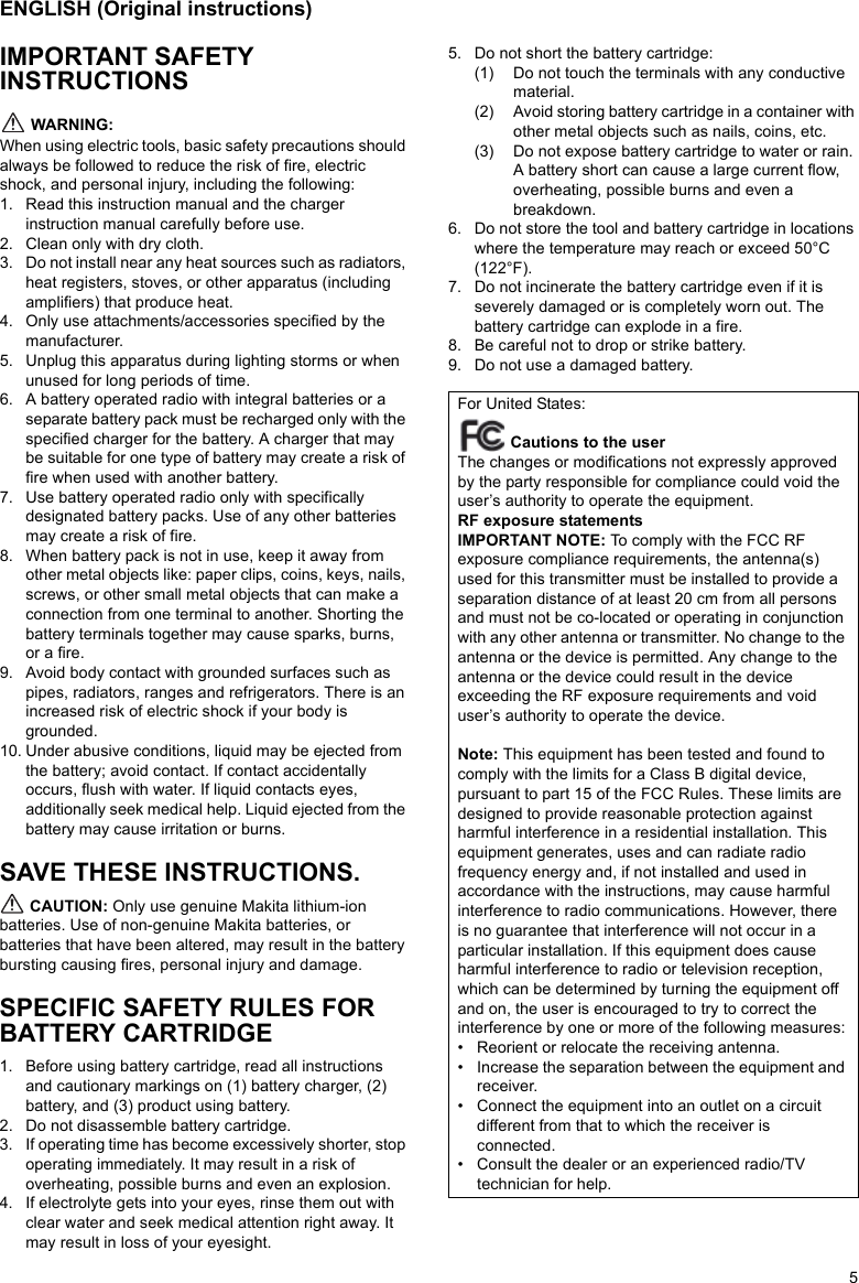 5ENGLISH (Original instructions)IMPORTANT SAFETY INSTRUCTIONS WARNING:When using electric tools, basic safety precautions should always be followed to reduce the risk of fire, electric shock, and personal injury, including the following:1. Read this instruction manual and the charger instruction manual carefully before use.2. Clean only with dry cloth.3. Do not install near any heat sources such as radiators, heat registers, stoves, or other apparatus (including amplifiers) that produce heat.4. Only use attachments/accessories specified by the manufacturer.5. Unplug this apparatus during lighting storms or when unused for long periods of time.6. A battery operated radio with integral batteries or a separate battery pack must be recharged only with the specified charger for the battery. A charger that may be suitable for one type of battery may create a risk of fire when used with another battery.7. Use battery operated radio only with specifically designated battery packs. Use of any other batteries may create a risk of fire.8. When battery pack is not in use, keep it away from other metal objects like: paper clips, coins, keys, nails, screws, or other small metal objects that can make a connection from one terminal to another. Shorting the battery terminals together may cause sparks, burns, or a fire.9. Avoid body contact with grounded surfaces such as pipes, radiators, ranges and refrigerators. There is an increased risk of electric shock if your body is grounded.10. Under abusive conditions, liquid may be ejected from the battery; avoid contact. If contact accidentally occurs, flush with water. If liquid contacts eyes, additionally seek medical help. Liquid ejected from the battery may cause irritation or burns.SAVE THESE INSTRUCTIONS. CAUTION: Only use genuine Makita lithium-ion batteries. Use of non-genuine Makita batteries, or batteries that have been altered, may result in the battery bursting causing fires, personal injury and damage.SPECIFIC SAFETY RULES FOR BATTERY CARTRIDGE1. Before using battery cartridge, read all instructions and cautionary markings on (1) battery charger, (2) battery, and (3) product using battery.2. Do not disassemble battery cartridge.3. If operating time has become excessively shorter, stop operating immediately. It may result in a risk of overheating, possible burns and even an explosion.4. If electrolyte gets into your eyes, rinse them out with clear water and seek medical attention right away. It may result in loss of your eyesight.5. Do not short the battery cartridge:(1) Do not touch the terminals with any conductive material.(2) Avoid storing battery cartridge in a container with other metal objects such as nails, coins, etc.(3) Do not expose battery cartridge to water or rain. A battery short can cause a large current flow, overheating, possible burns and even a breakdown.6. Do not store the tool and battery cartridge in locations where the temperature may reach or exceed 50°C (122°F).7. Do not incinerate the battery cartridge even if it is severely damaged or is completely worn out. The battery cartridge can explode in a fire.8. Be careful not to drop or strike battery. 9. Do not use a damaged battery. For United States: Cautions to the userThe changes or modifications not expressly approved by the party responsible for compliance could void the user’s authority to operate the equipment.RF exposure statementsIMPORTANT NOTE: To comply with the FCC RF exposure compliance requirements, the antenna(s) used for this transmitter must be installed to provide a separation distance of at least 20 cm from all persons and must not be co-located or operating in conjunction with any other antenna or transmitter. No change to the antenna or the device is permitted. Any change to the antenna or the device could result in the device exceeding the RF exposure requirements and void user’s authority to operate the device.Note: This equipment has been tested and found to comply with the limits for a Class B digital device, pursuant to part 15 of the FCC Rules. These limits are designed to provide reasonable protection against harmful interference in a residential installation. This equipment generates, uses and can radiate radio frequency energy and, if not installed and used in accordance with the instructions, may cause harmful interference to radio communications. However, there is no guarantee that interference will not occur in a particular installation. If this equipment does cause harmful interference to radio or television reception, which can be determined by turning the equipment off and on, the user is encouraged to try to correct the interference by one or more of the following measures:• Reorient or relocate the receiving antenna.• Increase the separation between the equipment and receiver.• Connect the equipment into an outlet on a circuit different from that to which the receiver is connected.• Consult the dealer or an experienced radio/TV technician for help.