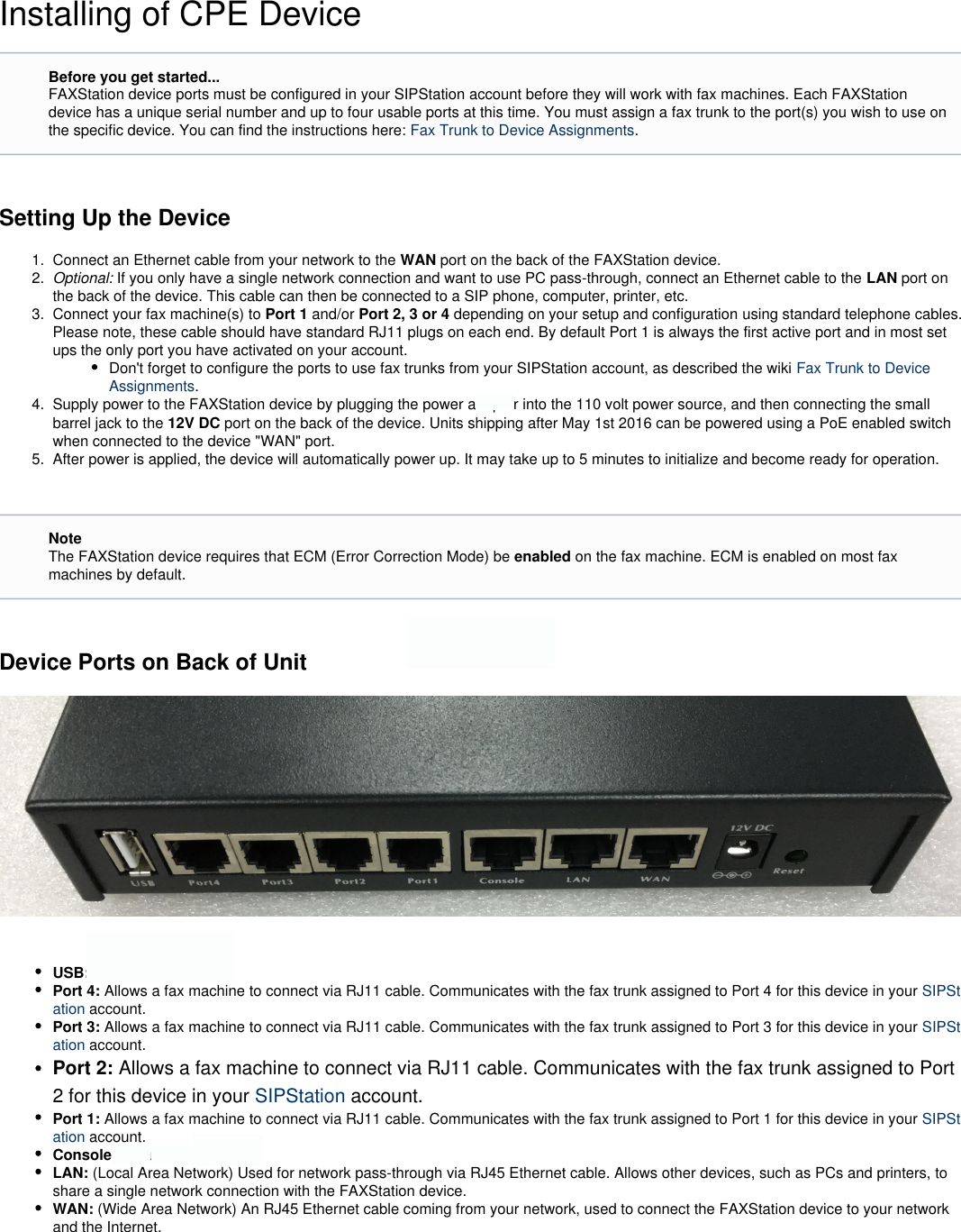 1.  2.  3.  4.  5.  Installing of CPE DeviceSetting Up the DeviceConnect an Ethernet cable from your network to the WAN port on the back of the FAXStation device.Optional: If you only have a single network connection and want to use PC pass-through, connect an Ethernet cable to the   port onLANthe back of the device. This cable can then be connected to a SIP phone, computer, printer, etc.Connect your fax machine(s) to  and/or  depending on your setup and configuration using standard telephone cables.Port 1  Port 2, 3 or 4   Please note, these cable should have standard RJ11 plugs on each end. By default Port 1 is always the first active port and in most setups the only port you have activated on your account.Don&apos;t forget to configure the ports to use fax trunks from your SIPStation account, as described the wiki Fax Trunk to DeviceAssignments.Supply power to the FAXStation device by plugging the power adapter into the 110 volt power source, and then connecting the smallbarrel jack to the   port on the back of the device. Units shipping after May 1st 2016 can be powered using a PoE enabled switch12V DCwhen connected to the device &quot;WAN&quot; port.After power is applied, the device will automatically power up. It may take up to 5 minutes to initialize and become ready for operation. Device Ports on Back of Unit USB: Not used at this time.Port 4: Allows a fax machine to connect via RJ11 cable. Communicates with the fax trunk assigned to Port 4 for this device in your SIPSt account.ationPort 3: Allows a fax machine to connect via RJ11 cable. Communicates with the fax trunk assigned to Port 3 for this device in your SIPStation account.Port 2: Allows a fax machine to connect via RJ11 cable. Communicates with the fax trunk assigned to Port2 for this device in your SIPStation account.Port 1: Allows a fax machine to connect via RJ11 cable. Communicates with the fax trunk assigned to Port 1 for this device in your SIPSt account.ationConsole: Not used at this time.LAN: (Local Area Network) Used for network pass-through via RJ45 Ethernet cable. Allows other devices, such as PCs and printers, toshare a single network connection with the FAXStation device.WAN: (Wide Area Network) An RJ45 Ethernet cable coming from your network, used to connect the FAXStation device to your networkand the Internet. Before you get started...FAXStation device ports must be configured in your SIPStation account before they will work with fax machines. Each FAXStationdevice has a unique serial number and up to four usable ports at this time. You must assign a fax trunk to the port(s) you wish to use onthe specific device. You can find the instructions here:  .Fax Trunk to Device AssignmentsNoteThe FAXStation device requires that ECM (Error Correction Mode) be   on the fax machine. ECM is enabled on most faxenabledmachines by default.