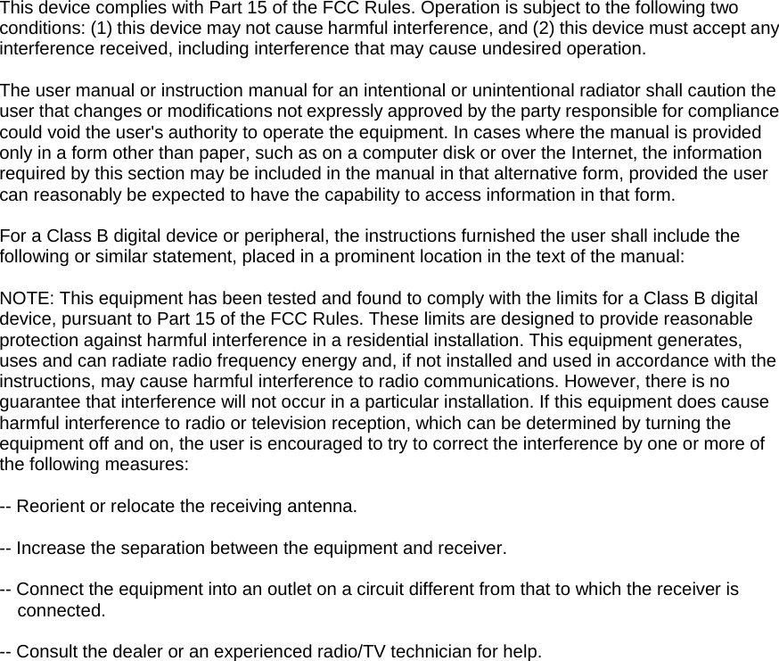  This device complies with Part 15 of the FCC Rules. Operation is subject to the following two conditions: (1) this device may not cause harmful interference, and (2) this device must accept any interference received, including interference that may cause undesired operation.    The user manual or instruction manual for an intentional or unintentional radiator shall caution the user that changes or modifications not expressly approved by the party responsible for compliance could void the user&apos;s authority to operate the equipment. In cases where the manual is provided only in a form other than paper, such as on a computer disk or over the Internet, the information required by this section may be included in the manual in that alternative form, provided the user can reasonably be expected to have the capability to access information in that form.    For a Class B digital device or peripheral, the instructions furnished the user shall include the following or similar statement, placed in a prominent location in the text of the manual:    NOTE: This equipment has been tested and found to comply with the limits for a Class B digital device, pursuant to Part 15 of the FCC Rules. These limits are designed to provide reasonable protection against harmful interference in a residential installation. This equipment generates, uses and can radiate radio frequency energy and, if not installed and used in accordance with the instructions, may cause harmful interference to radio communications. However, there is no guarantee that interference will not occur in a particular installation. If this equipment does cause harmful interference to radio or television reception, which can be determined by turning the equipment off and on, the user is encouraged to try to correct the interference by one or more of the following measures:    -- Reorient or relocate the receiving antenna.    -- Increase the separation between the equipment and receiver.    -- Connect the equipment into an outlet on a circuit different from that to which the receiver is connected.   -- Consult the dealer or an experienced radio/TV technician for help.       