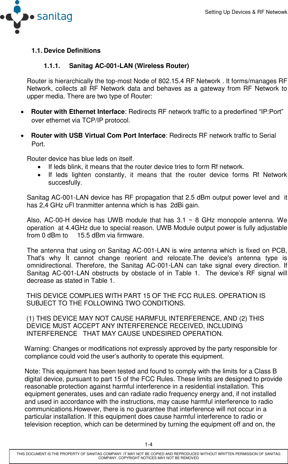      Setting Up Devices &amp; RF Netwowk        1-4         THIS DOCUMENT IS THE PROPERTY OF SANITAG COMPANY. IT MAY NOT BE COPIED AND REPRODUCED WITHOUT WRITTEN PERMISSION OF SANITAG COMPANY. COPYRIGHT NOTICES MAY NOT BE REMOVED  1.1. Device Definitions  1.1.1.  Sanitag AC-001-LAN (Wireless Router)  Router is hierarchically the top-most Node of 802.15.4 RF Network . It forms/manages RF Network, collects all RF Network data and behaves as a gateway from RF Network to upper media. There are two type of Router:   Router with Ethernet Interface: Redirects RF network traffic to a prederfined “IP:Port” over ethernet via TCP/IP protocol.  Router with USB Virtual Com Port Interface: Redirects RF network traffic to Serial Port. Router device has blue leds on itself.    If leds blink, it means that the router device tries to form Rf network.   If  leds  lighten  constantly,  it  means  that  the  router  device  forms  Rf  Network  succesfully.  Sanitag AC-001-LAN device has RF propagation that 2.5 dBm output power level and  it has 2,4 GHz uFl tranmitter antenna which is has  2dBi gain.  Also, AC-00-H device has UWB module that has 3.1 ~  8 GHz monopole antenna. We operation  at 4.4GHz due to special reason. UWB Module output power is fully adjustable from 0 dBm to     15.5 dBm via firmware.  The antenna that using on Sanitag AC-001-LAN is wire antenna which is fixed on PCB, That&apos;s  why  İt  cannot  change  reorient  and  relocate.The  device&apos;s  antenna  type  is omnidirectional. Therefore, the  Sanitag  AC-001-LAN  can  take  signal  every  direction. If Sanitag  AC-001-LAN  obstructs  by  obstacle  of  in  Table  1.    The device’s  RF signal  will decrease as stated in Table 1.            THIS DEVICE COMPLIES WITH PART 15 OF THE FCC RULES. OPERATION IS                       SUBJECT TO THE FOLLOWING TWO CONDITIONS.           (1) THIS DEVICE MAY NOT CAUSE HARMFUL INTERFERENCE, AND (2) THIS              DEVICE MUST ACCEPT ANY INTERFERENCE RECEIVED, INCLUDING             INTERFERENCE   THAT MAY CAUSE UNDESIRED OPERATION.          Warning: Changes or modifications not expressly approved by the party responsible for          compliance could void the user’s authority to operate this equipment.           Note: This equipment has been tested and found to comply with the limits for a Class B           digital device, pursuant to part 15 of the FCC Rules. These limits are designed to provide         reasonable protection against harmful interference in a residential installation. This          equipment generates, uses and can radiate radio frequency energy and, if not installed            and used in accordance with the instructions, may cause harmful interference to radio             communications.However, there is no guarantee that interference will not occur in a           particular installation. If this equipment does cause harmful interference to radio or          television reception, which can be determined by turning the equipment off and on, the    