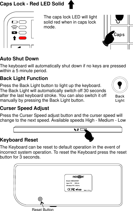  Caps Lock - Red LED SolidReset Button Curser Speed Adjust Press the Curser Speed adjust button and the curser speed will change to the next speed. Available speeds High - Medium - LowKeyboard Reset The Keyboard can be reset to default operation in the event of incorrect system operation. To reset the Keyboard press the reset button for 3 seconds.  Back Light FunctionPress the Back Light button to light up the keyboard. The Back Light will automatically switch off 30 seconds after the last keyboard stroke. You can also switch it off manually by pressing the Back Light button.   The caps lock LED will light solid red when in caps lock mode.Auto Shut DownThe keyboard will automatically shut down if no keys are pressed within a 5 minute period.