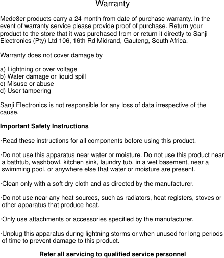 WarrantyMede8er products carry a 24 month from date of purchase warranty. In the event of warranty service please provide proof of purchase. Return your product to the store that it was purchased from or return it directly to Sanji Electronics (Pty) Ltd 106, 16th Rd Midrand, Gauteng, South Africa. Warranty does not cover damage bya) Lightning or over voltageb) Water damage or liquid spillc) Misuse or abused) User tamperingSanji Electronics is not responsible for any loss of data irrespective of the cause.Important Safety Instructions&middot;Read these instructions for all components before using this product.&middot;Do not use this apparatus near water or moisture. Do not use this product near   a bathtub, washbowl, kitchen sink, laundry tub, in a wet basement, near a   swimming pool, or anywhere else that water or moisture are present.&middot;Clean only with a soft dry cloth and as directed by the manufacturer. &middot;Do not use near any heat sources, such as radiators, heat registers, stoves or  other apparatus that produce heat.&middot;Only use attachments or accessories specified by the manufacturer.&middot;Unplug this apparatus during lightning storms or when unused for long periods  of time to prevent damage to this product.Refer all servicing to qualified service personnel