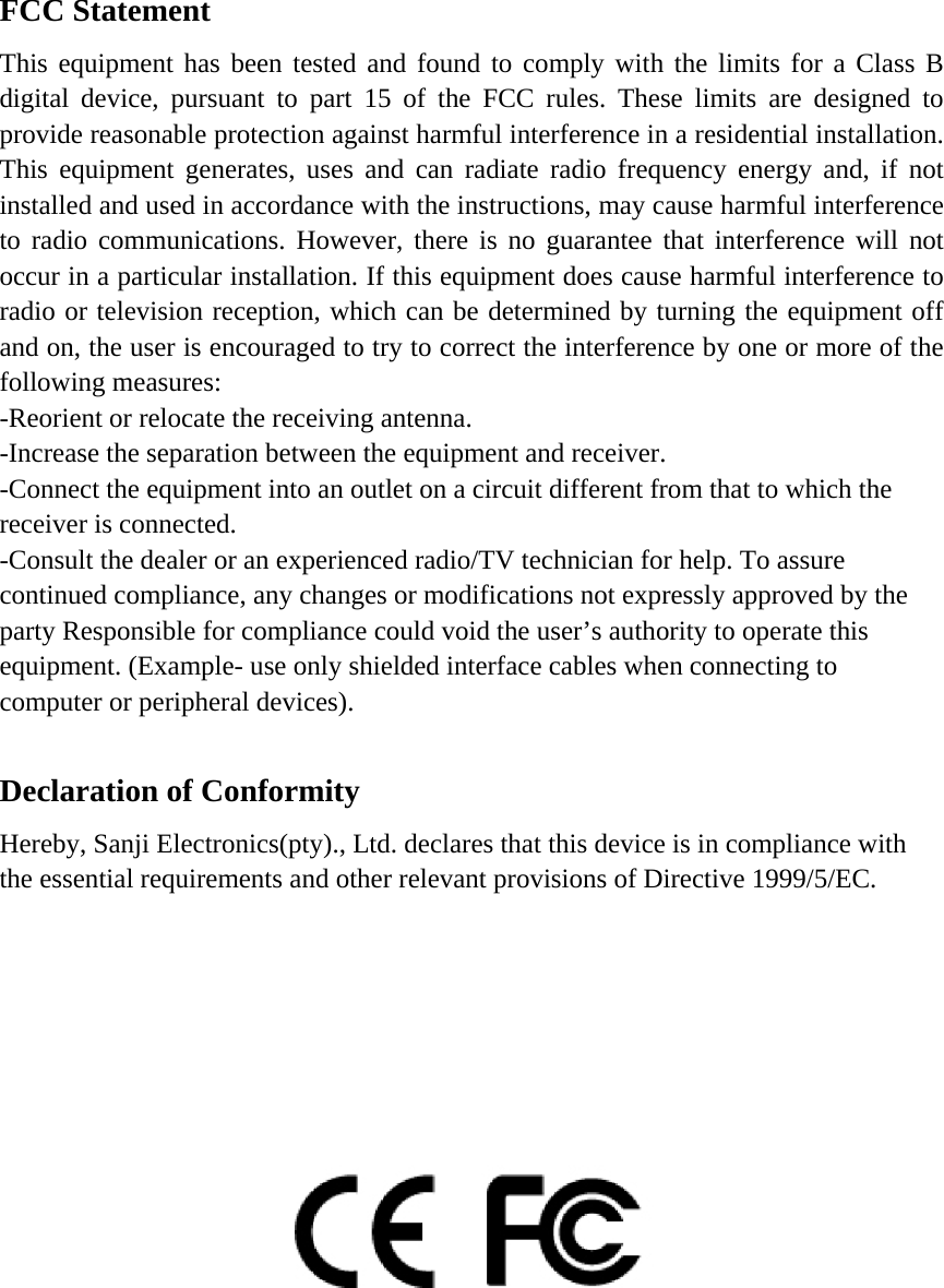 FCC Statement This equipment has been tested and found to comply with the limits for a Class B digital device, pursuant to part 15 of the FCC rules. These limits are designed to provide reasonable protection against harmful interference in a residential installation. This equipment generates, uses and can radiate radio frequency energy and, if not installed and used in accordance with the instructions, may cause harmful interference to radio communications. However, there is no guarantee that interference will not occur in a particular installation. If this equipment does cause harmful interference to radio or television reception, which can be determined by turning the equipment off and on, the user is encouraged to try to correct the interference by one or more of the following measures: -Reorient or relocate the receiving antenna. -Increase the separation between the equipment and receiver. -Connect the equipment into an outlet on a circuit different from that to which the receiver is connected. -Consult the dealer or an experienced radio/TV technician for help. To assure continued compliance, any changes or modifications not expressly approved by the party Responsible for compliance could void the user&rsquo;s authority to operate this equipment. (Example- use only shielded interface cables when connecting to computer or peripheral devices).  Declaration of Conformity Hereby, Sanji Electronics(pty)., Ltd. declares that this device is in compliance with the essential requirements and other relevant provisions of Directive 1999/5/EC.           