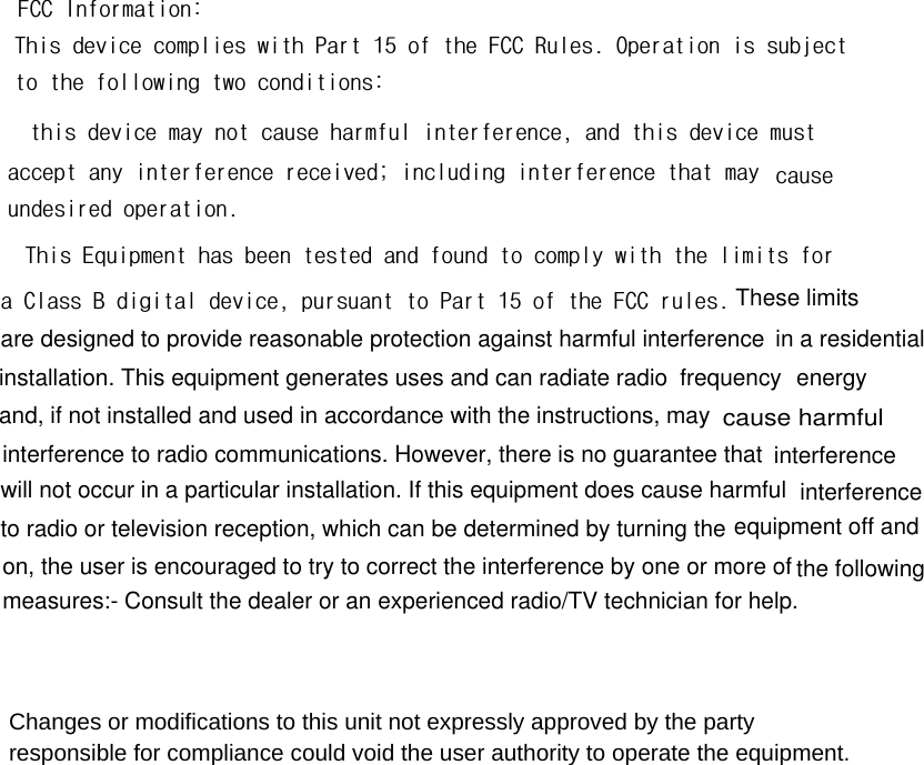 FCC Information:This device complies with Part 15 of the FCC Rules. Operation is subjectto the following two conditions: this device may not cause harmful interference, and this device must accept any interference received; including interference that may  causeundesired operation.This Equipment has been tested and found to comply with the limits fora Class B digital device, pursuant to Part 15 of the FCC rules. These limits are designed to provide reasonable protection against harmful interference in a residential installation. This equipment generates uses and can radiate radio frequency energyand, if not installed and used in accordance with the instructions, may cause harmfulinterference to radio communications. However, there is no guarantee that interferencewill not occur in a particular installation. If this equipment does cause harmful  interferenceto radio or television reception, which can be determined by turning the equipment off and on, the user is encouraged to try to correct the interference by one or more of the followingmeasures:- Consult the dealer or an experienced radio/TV technician for help.    Changes or modifications to this unit not expressly approved by the party responsible for compliance could void the user authority to operate the equipment. 