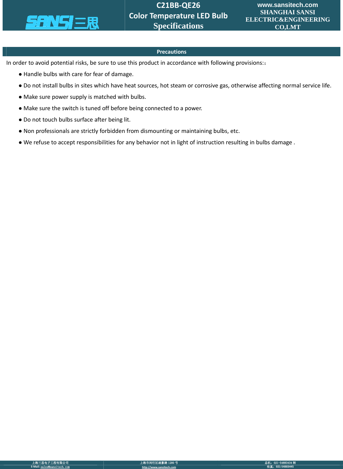  上海三思电子工程有限公司  上海市闵行区疏影路 1280 号  总机：021-54883434 转 E‐Mail:sales@sansitech.com http://www.sansitech.com 传真：021‐54883445  C21BB‐QE26ColorTemperatureLEDBulbSpecifications www.sansitech.com SHANGHAI SANSI ELECTRIC&amp;ENGINEERING CO,LMT PrecautionsInordertoavoidpotentialrisks,besuretousethisproductinaccordancewithfollowingprovisions:：●Handlebulbswithcareforfearofdamage.●Donotinstallbulbsinsiteswhichhaveheatsources,hotsteamorcorrosivegas,otherwiseaffectingnormalservicelife.●Makesurepowersupplyismatchedwithbulbs.●Makesuretheswitchistunedoffbeforebeingconnectedtoapower.●Donottouchbulbssurfaceafterbeinglit.●Nonprofessionalsarestrictlyforbiddenfromdismountingormaintainingbulbs,etc.●Werefusetoacceptresponsibilitiesforanybehaviornotinlightofinstructionresultinginbulbsdamage.