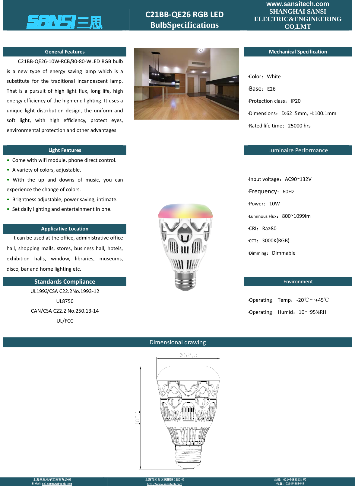  上海三思电子工程有限公司  上海市闵行区疏影路 1280 号  总机：021-54883434 转 E‐Mail:sales@sansitech.com http://www.sansitech.com 传真：021‐54883445  C21BB‐QE26RGBLEDBulbSpecificationswww.sansitech.com SHANGHAI SANSI ELECTRIC&amp;ENGINEERING CO,LMT GeneralFeaturesMechanicalSpecificationC21BB‐QE26‐10W‐RCB/30‐80‐WLEDRGBbulbisanewtypeofenergysavinglampwhichisasubstituteforthetraditionalincandescentlamp.Thatisapursuitofhighlightflux,longlife,highenergyefficiencyofthehigh‐endlighting.Itusesauniquelightdistributiondesign,theuniformandsoftlight,withhighefficiency,protecteyes,environmentalprotectionandotheradvantages∙Color：White∙Base：E26∙Protectionclass：IP20∙Dimensions：D:62.5mm,H:100.1mm∙Ratedlifetime：25000hrsLightFeaturesLuminairePerformance&bull; Comewithwifimodule,phonedirectcontrol.&bull; Avarietyofcolors,adjustable.&bull; Withtheupanddownsofmusic,youcanexperiencethechangeofcolors.&bull; Brightnessadjustable,powersaving,intimate.&bull; Setdailylightingandentertainmentinone.ApplicativeLocationItcanbeusedattheoffice,administrativeofficehall,shoppingmalls,stores,businesshall,hotels,exhibitionhalls,window,libraries,museums,disco,barandhomelightingetc.∙Inputvoltage：AC90~132V∙Frequency：60Hz∙Power：10W∙LuminousFlux：800~1099lm∙CRI：Ra&ge;80∙CCT：3000K(RGB)∙Dimming：DimmableStandardsComplianceEEnnvviirroonnmmeennttUL1993/CSAC22.2No.1993‐12UL8750CAN/CSAC22.2No.250.13‐14UL/FCC∙OperatingTemp：‐20℃～+45℃∙OperatingHumid：10～95%RHDimensionaldrawing