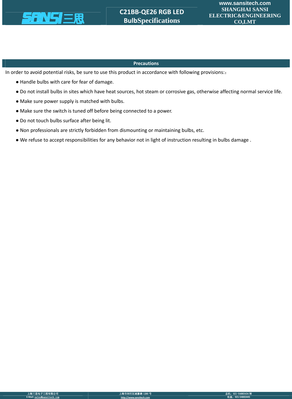  上海三思电子工程有限公司  上海市闵行区疏影路 1280 号  总机：021-54883434 转 E‐Mail:sales@sansitech.com http://www.sansitech.com 传真：021‐54883445  C21BB‐QE26RGBLEDBulbSpecificationswww.sansitech.com SHANGHAI SANSI ELECTRIC&amp;ENGINEERING CO,LMT PrecautionsInordertoavoidpotentialrisks,besuretousethisproductinaccordancewithfollowingprovisions:：●Handlebulbswithcareforfearofdamage.●Donotinstallbulbsinsiteswhichhaveheatsources,hotsteamorcorrosivegas,otherwiseaffectingnormalservicelife.●Makesurepowersupplyismatchedwithbulbs.●Makesuretheswitchistunedoffbeforebeingconnectedtoapower.●Donottouchbulbssurfaceafterbeinglit.●Nonprofessionalsarestrictlyforbiddenfromdismountingormaintainingbulbs,etc.●Werefusetoacceptresponsibilitiesforanybehaviornotinlightofinstructionresultinginbulbsdamage.