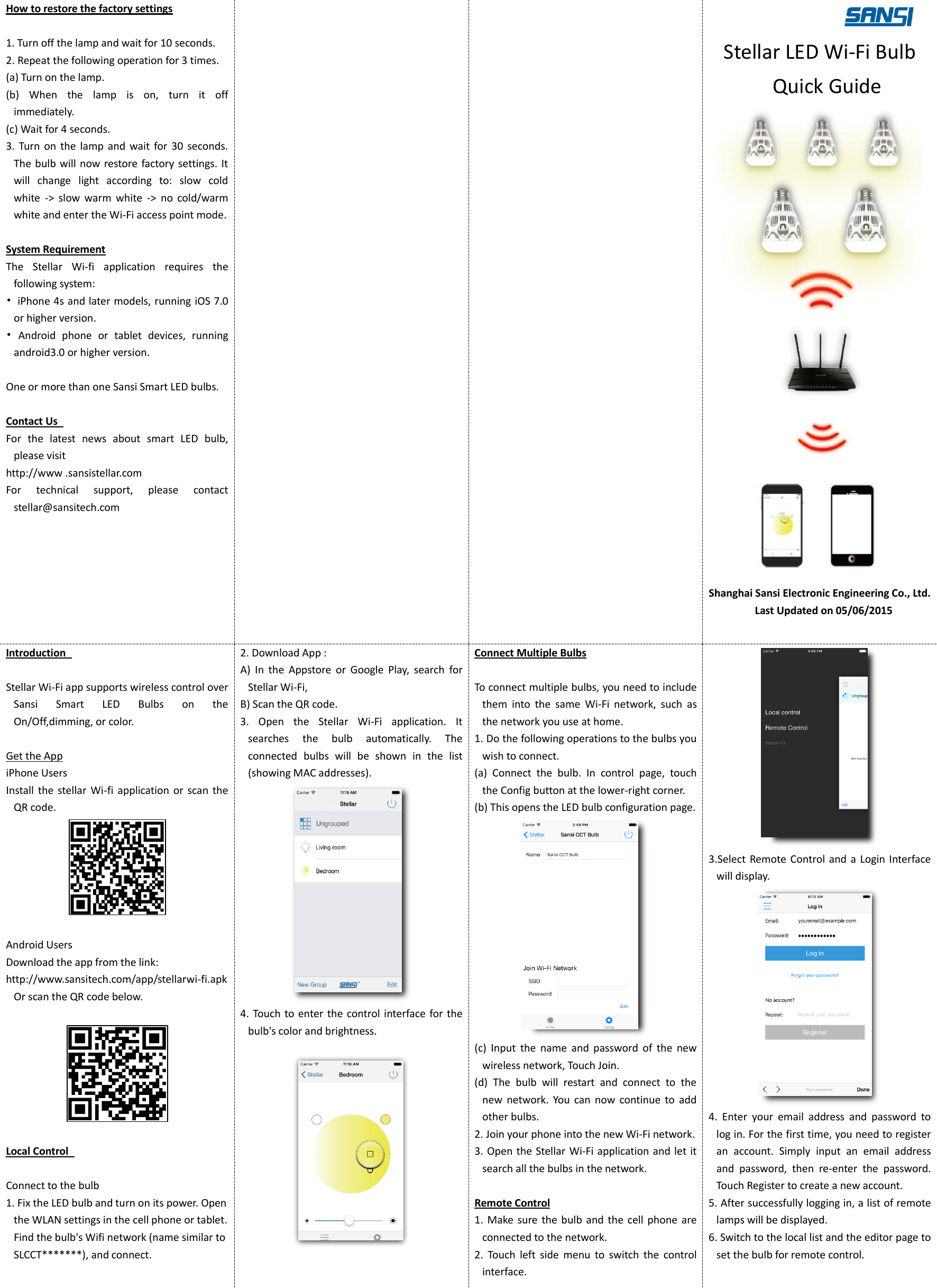 How to restore the factory settings  1. Turn off the lamp and wait for 10 seconds.   2. Repeat the following operation for 3 times.   (a) Turn on the lamp. (b)  When  the  lamp  is  on,  turn  it  off immediately.   (c) Wait for 4 seconds. 3.  Turn  on  the  lamp  and  wait  for  30  seconds.   The bulb will now restore  factory settings. It will  change  light  according  to:  slow  cold white  ->  slow  warm  white  ->  no  cold/warm white and enter the Wi-Fi access point mode.  System Requirement The  Stellar  Wi-fi  application  requires  the following system:   &bull;  iPhone 4s and later models, running iOS 7.0 or higher version. &bull;  Android  phone  or  tablet  devices,  running android3.0 or higher version.    One or more than one Sansi Smart LED bulbs.    Contact Us   For  the  latest  news  about  smart  LED  bulb, please visit   http://www .sansistellar.com For  technical  support,  please  contact stellar@sansitech.com         Stellar LED Wi-Fi Bulb Quick Guide  Shanghai Sansi Electronic Engineering Co., Ltd.   Last Updated on 05/06/2015  Introduction    Stellar Wi-Fi app supports wireless control over Sansi  Smart  LED  Bulbs  on  the On/Off,dimming, or color.  Get the App iPhone Users Install the  stellar  Wi-fi  application or  scan  the QR code.   Android Users Download the app from the link:   http://www.sansitech.com/app/stellarwi-fi.apk Or scan the QR code below.    Local Control    Connect to the bulb 1. Fix the LED bulb and turn on its power. Open the WLAN settings in the cell phone or tablet. Find the bulb's Wifi network (name similar to SLCCT*******), and connect.   2. Download App : A)  In  the  Appstore  or  Google  Play,  search  for Stellar Wi-Fi, B) Scan the QR code. 3.  Open  the  Stellar  Wi-Fi  application.  It searches  the  bulb  automatically.  The connected  bulbs  will  be  shown  in  the  list (showing MAC addresses).    4. Touch to enter the control interface for the bulb's color and brightness.    Connect Multiple Bulbs  To connect multiple bulbs, you need to include them  into  the  same  Wi-Fi  network,  such  as the network you use at home.   1. Do the following operations to the bulbs you wish to connect.   (a)  Connect  the  bulb.  In  control  page,  touch the Config button at the lower-right corner. (b) This opens the LED bulb configuration page.  (c)  Input  the  name  and  password  of  the  new wireless network, Touch Join. (d)  The  bulb  will  restart  and  connect  to  the new  network.  You  can  now  continue  to  add other bulbs. 2. Join your phone into the new Wi-Fi network.   3. Open the Stellar Wi-Fi application and let it search all the bulbs in the network.  Remote Control 1.  Make sure the  bulb  and the  cell  phone are connected to the network.   2.  Touch  left  side  menu  to  switch  the  control interface.  3.Select Remote Control and a Login  Interface will display.  4.  Enter  your  email  address  and  password  to log in. For the first time, you need to register an  account.  Simply  input  an  email  address and  password,  then  re-enter  the  password. Touch Register to create a new account. 5. After successfully logging in, a list of remote lamps will be displayed.   6. Switch to the local list and the editor page to set the bulb for remote control.  