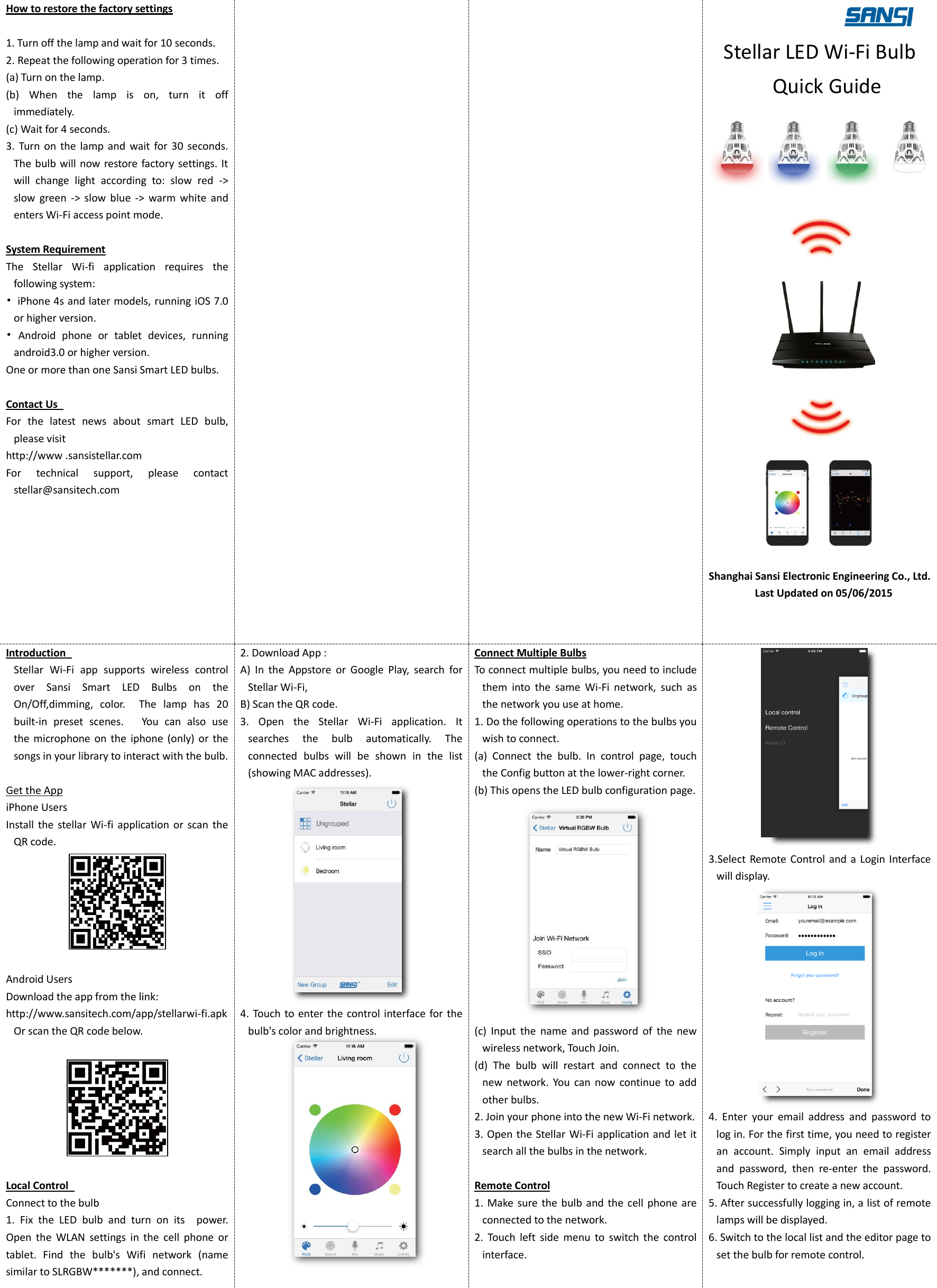 How to restore the factory settings  1. Turn off the lamp and wait for 10 seconds.   2. Repeat the following operation for 3 times.   (a) Turn on the lamp. (b)  When  the  lamp  is  on,  turn  it  off immediately.   (c) Wait for 4 seconds. 3.  Turn  on  the  lamp  and  wait  for  30  seconds.   The bulb will now restore factory settings. It will  change  light  according  to:  slow  red  -> slow  green  ->  slow  blue  ->  warm  white  and enters Wi-Fi access point mode.  System Requirement The  Stellar  Wi-fi  application  requires  the following system:   &bull;  iPhone 4s and later models, running iOS 7.0 or higher version. &bull;  Android  phone  or  tablet  devices,  running android3.0 or higher version.   One or more than one Sansi Smart LED bulbs.    Contact Us   For  the  latest  news  about  smart  LED  bulb, please visit   http://www .sansistellar.com For  technical  support,  please  contact stellar@sansitech.com         Stellar LED Wi-Fi Bulb Quick Guide    Shanghai Sansi Electronic Engineering Co., Ltd.   Last Updated on 05/06/2015  Introduction   Stellar  Wi-Fi  app  supports  wireless  control over  Sansi  Smart  LED  Bulbs  on  the On/Off,dimming,  color.    The  lamp  has  20 built-in  preset  scenes.      You  can  also  use the  microphone on  the  iphone  (only) or  the songs in your library to interact with the bulb.  Get the App iPhone Users Install the  stellar  Wi-fi  application or  scan the QR code.   Android Users Download the app from the link:   http://www.sansitech.com/app/stellarwi-fi.apk Or scan the QR code below.    Local Control   Connect to the bulb 1.  Fix  the  LED  bulb  and  turn  on  its    power. Open  the  WLAN  settings  in  the  cell  phone  or tablet.  Find  the  bulb's  Wifi  network  (name similar to SLRGBW*******), and connect. 2. Download App : A)  In  the  Appstore  or  Google  Play,  search  for Stellar Wi-Fi, B) Scan the QR code. 3.  Open  the  Stellar  Wi-Fi  application.  It searches  the  bulb  automatically.  The connected  bulbs  will  be  shown  in  the  list (showing MAC addresses).    4. Touch to enter the control interface for the bulb's color and brightness.   Connect Multiple Bulbs To connect multiple bulbs, you need to include them  into  the  same  Wi-Fi  network,  such  as the network you use at home.   1. Do the following operations to the bulbs you wish to connect.   (a)  Connect  the  bulb.  In  control  page,  touch the Config button at the lower-right corner. (b) This opens the LED bulb configuration page.  (c)  Input  the  name  and  password  of  the  new wireless network, Touch Join. (d)  The  bulb  will  restart  and  connect  to  the new  network.  You  can  now  continue  to  add other bulbs. 2. Join your phone into the new Wi-Fi network.   3. Open the Stellar Wi-Fi application and let it search all the bulbs in the network.  Remote Control 1.  Make sure the  bulb  and the  cell  phone are connected to the network.   2.  Touch  left  side  menu  to  switch  the  control interface.  3.Select Remote Control and a Login  Interface will display.  4.  Enter  your  email  address  and  password  to log in. For the first time, you need to register an  account.  Simply  input  an  email  address and  password,  then  re-enter  the  password. Touch Register to create a new account. 5. After successfully logging in, a list of remote lamps will be displayed.   6. Switch to the local list and the editor page to set the bulb for remote control.  