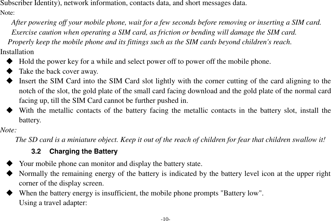 -10- Subscriber Identity), network information, contacts data, and short messages data. Note: After powering off your mobile phone, wait for a few seconds before removing or inserting a SIM card. Exercise caution when operating a SIM card, as friction or bending will damage the SIM card. Properly keep the mobile phone and its fittings such as the SIM cards beyond children&apos;s reach. Installation  Hold the power key for a while and select power off to power off the mobile phone.  Take the back cover away.  Insert the SIM Card into the SIM Card slot lightly with the corner cutting of the card aligning to the notch of the slot, the gold plate of the small card facing download and the gold plate of the normal card facing up, till the SIM Card cannot be further pushed in.  With  the  metallic  contacts  of  the  battery  facing  the  metallic  contacts  in  the  battery slot,  install  the battery. Note: The SD card is a miniature object. Keep it out of the reach of children for fear that children swallow it! 3.2  Charging the Battery  Your mobile phone can monitor and display the battery state.  Normally the remaining energy of the battery is indicated by the battery level icon at the upper right corner of the display screen.  When the battery energy is insufficient, the mobile phone prompts &quot;Battery low&quot;. Using a travel adapter: 