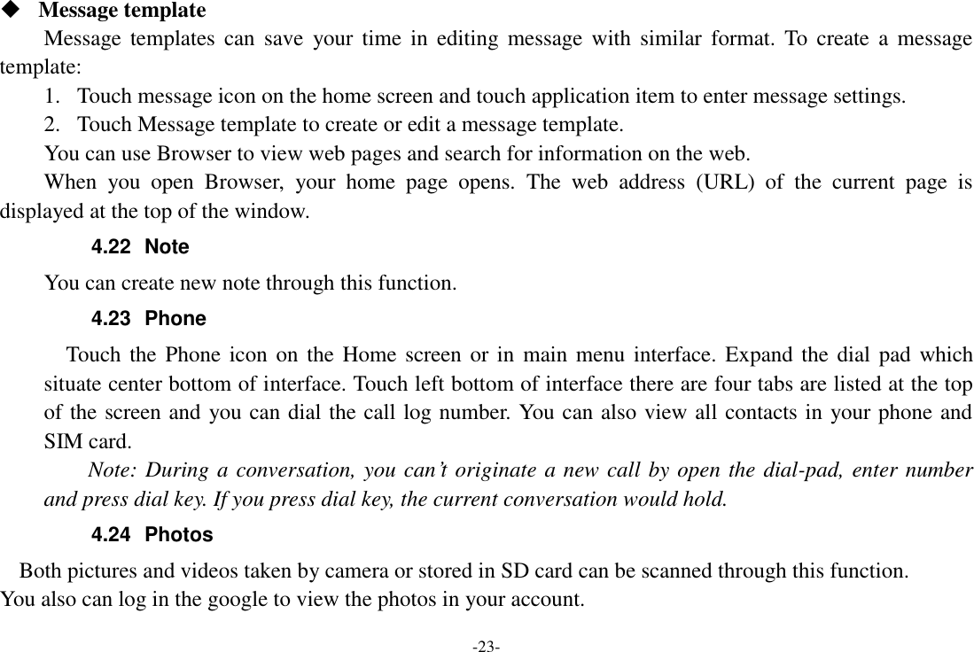 -23-  Message template Message templates  can  save  your  time  in  editing  message  with  similar  format.  To  create  a  message template: 1. Touch message icon on the home screen and touch application item to enter message settings.   2. Touch Message template to create or edit a message template. You can use Browser to view web pages and search for information on the web. When  you  open  Browser,  your  home  page  opens.  The  web  address  (URL)  of  the  current  page  is displayed at the top of the window. 4.22  Note You can create new note through this function. 4.23  Phone   Touch the Phone icon on the Home screen or in  main menu  interface. Expand the  dial pad which situate center bottom of interface. Touch left bottom of interface there are four tabs are listed at the top of the screen and you can dial the call log number. You can also view all contacts in your phone and SIM card.     Note: During a conversation, you can’t originate a new call by open the dial-pad, enter number and press dial key. If you press dial key, the current conversation would hold.   4.24  Photos     Both pictures and videos taken by camera or stored in SD card can be scanned through this function. You also can log in the google to view the photos in your account. 