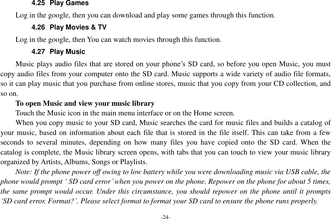 -24- 4.25  Play Games Log in the google, then you can download and play some games through this function. 4.26  Play Movies &amp; TV Log in the google, then You can watch movies through this function. 4.27  Play Music Music plays audio files that are stored on  your phone’s SD card, so before you open Music, you must copy audio files from your computer onto the SD card. Music supports a wide variety of audio file formats, so it can play music that you purchase from online stores, music that you copy from your CD collection, and so on.   To open Music and view your music library Touch the Music icon in the main menu interface or on the Home screen. When you copy music to your SD card, Music searches the card for music files and builds a catalog of your music, based on information about each file that is stored in the file itself. This can take from a few seconds  to  several  minutes,  depending  on  how  many  files  you  have  copied  onto  the  SD  card.  When  the catalog is complete, the Music library screen opens, with tabs that you can touch to view your music library organized by Artists, Albums, Songs or Playlists.     Note: If the phone power off owing to low battery while you were downloading music via USB cable, the phone would prompt ‘ SD card error’ when you power on the phone. Repower on the phone for about 5 times, the same prompt would occur. Under this circumstance, you should repower on the phone until it prompts ‘SD card error. Format?’. Please select format to format your SD card to ensure the phone runs properly. 