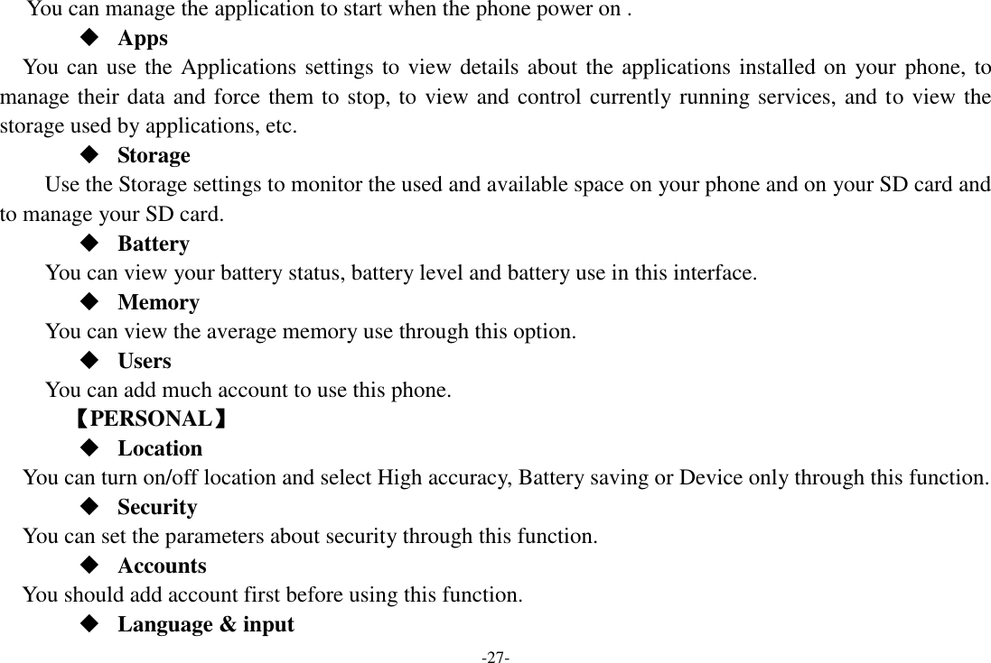 -27- You can manage the application to start when the phone power on .  Apps You can use the Applications settings to view details about the applications installed on your  phone, to manage their data and force them to stop, to view and control currently running services, and to view the storage used by applications, etc.  Storage Use the Storage settings to monitor the used and available space on your phone and on your SD card and to manage your SD card.  Battery You can view your battery status, battery level and battery use in this interface.  Memory   You can view the average memory use through this option.    Users You can add much account to use this phone.     【PERSONAL】  Location    You can turn on/off location and select High accuracy, Battery saving or Device only through this function.  Security You can set the parameters about security through this function.  Accounts You should add account first before using this function.  Language &amp; input 