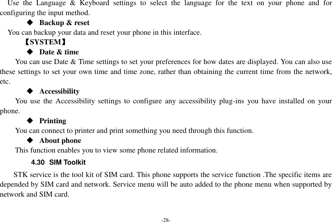 -28- Use  the  Language  &amp;  Keyboard  settings  to  select  the  language  for  the  text  on  your  phone  and  for configuring the input method.  Backup &amp; reset You can backup your data and reset your phone in this interface.    【SYSTEM】  Date &amp; time     You can use Date &amp; Time settings to set your preferences for how dates are displayed. You can also use these settings to set your own time and time zone, rather than obtaining the current time from the network, etc.  Accessibility You  use  the Accessibility settings to  configure any accessibility  plug-ins  you  have  installed on  your phone.  Printing      You can connect to printer and print something you need through this function.  About phone This function enables you to view some phone related information. 4.30  SIM Toolkit STK service is the tool kit of SIM card. This phone supports the service function .The specific items are depended by SIM card and network. Service menu will be auto added to the phone menu when supported by network and SIM card. 