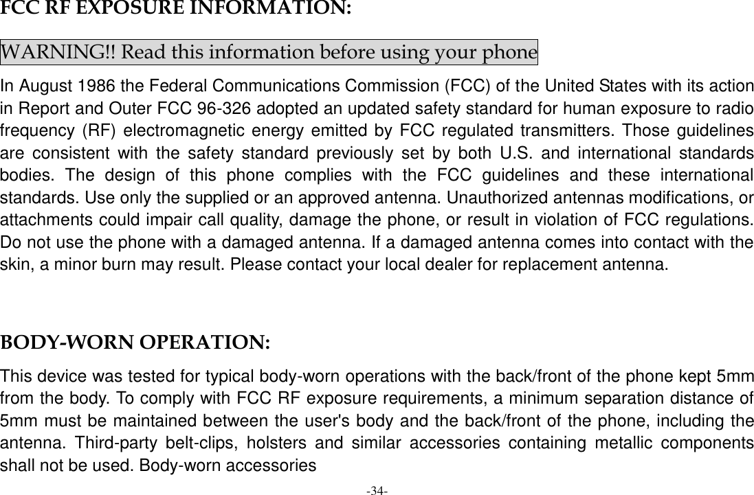 -34- FCC RF EXPOSURE INFORMATION: WARNING!! Read this information before using your phone In August 1986 the Federal Communications Commission (FCC) of the United States with its action in Report and Outer FCC 96-326 adopted an updated safety standard for human exposure to radio frequency (RF) electromagnetic energy emitted by FCC regulated transmitters. Those guidelines are  consistent  with  the  safety  standard  previously  set  by  both  U.S.  and  international  standards bodies.  The  design  of  this  phone  complies  with  the  FCC  guidelines  and  these  international standards. Use only the supplied or an approved antenna. Unauthorized antennas modifications, or attachments could impair call quality, damage the phone, or result in violation of FCC regulations. Do not use the phone with a damaged antenna. If a damaged antenna comes into contact with the skin, a minor burn may result. Please contact your local dealer for replacement antenna.  BODY-WORN OPERATION: This device was tested for typical body-worn operations with the back/front of the phone kept 5mm from the body. To comply with FCC RF exposure requirements, a minimum separation distance of 5mm must be maintained between the user&apos;s body and the back/front of the phone, including the antenna.  Third-party  belt-clips,  holsters  and  similar  accessories  containing  metallic  components shall not be used. Body-worn accessories 