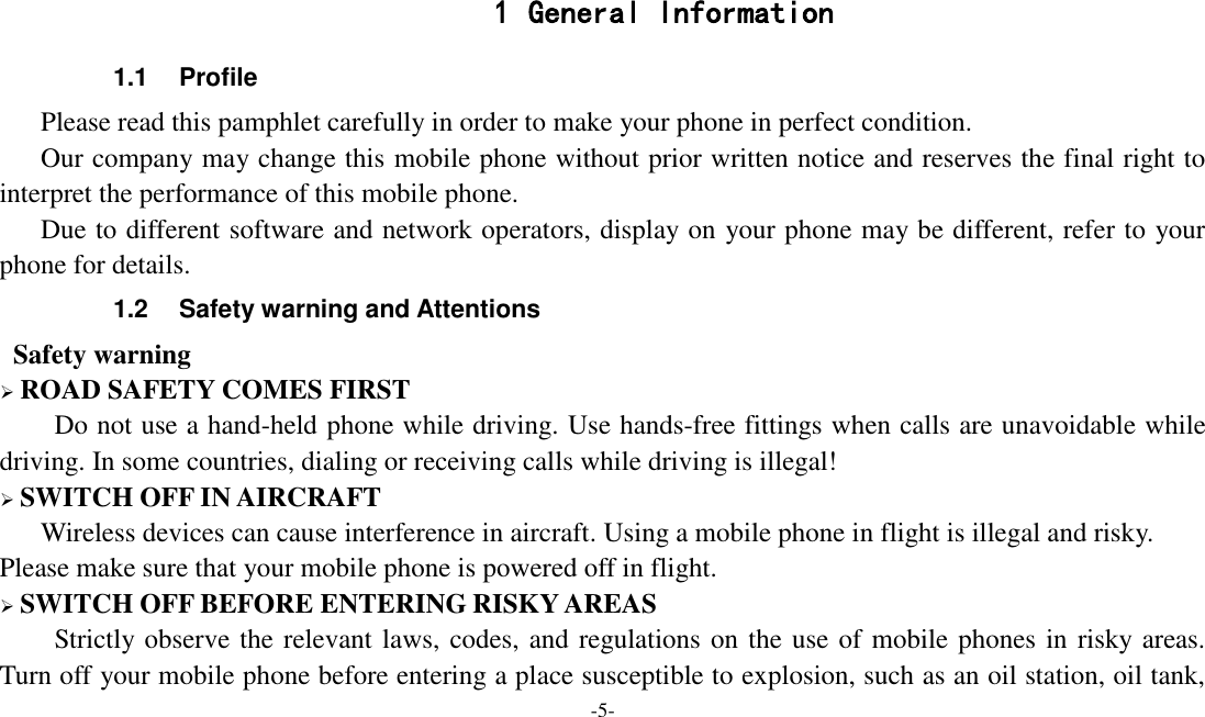 -5-   1 General Information 1.1  Profile    Please read this pamphlet carefully in order to make your phone in perfect condition.    Our company may change this mobile phone without prior written notice and reserves the final right to interpret the performance of this mobile phone.    Due to different software and network operators, display on your phone may be different, refer to your phone for details. 1.2  Safety warning and Attentions  Safety warning  ROAD SAFETY COMES FIRST Do not use a hand-held phone while driving. Use hands-free fittings when calls are unavoidable while driving. In some countries, dialing or receiving calls while driving is illegal!  SWITCH OFF IN AIRCRAFT Wireless devices can cause interference in aircraft. Using a mobile phone in flight is illegal and risky.     Please make sure that your mobile phone is powered off in flight.  SWITCH OFF BEFORE ENTERING RISKY AREAS Strictly observe the relevant laws, codes, and regulations on the use of mobile phones in risky areas. Turn off your mobile phone before entering a place susceptible to explosion, such as an oil station, oil tank, 