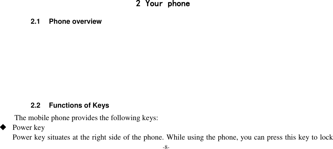 -8-        2 Your phone 2.1  Phone overview        2.2  Functions of Keys The mobile phone provides the following keys:  Power key Power key situates at the right side of the phone. While using the phone, you can press this key to lock 