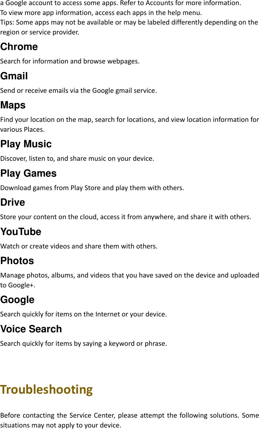 a Google account to access some apps. Refer to Accounts for more information. To view more app information, access each apps in the help menu. Tips: Some apps may not be available or may be labeled differently depending on the   region or service provider. Chrome Search for information and browse webpages. Gmail Send or receive emails via the Google gmail service. Maps Find your location on the map, search for locations, and view location information for various Places. Play Music Discover, listen to, and share music on your device. Play Games Download games from Play Store and play them with others. Drive Store your content on the cloud, access it from anywhere, and share it with others. YouTube Watch or create videos and share them with others. Photos Manage photos, albums, and videos that you have saved on the device and uploaded to Google+. Google Search quickly for items on the Internet or your device. Voice Search Search quickly for items by saying a keyword or phrase.    Troubleshooting  Before contacting the  Service Center, please  attempt the  following solutions. Some situations may not apply to your device. 