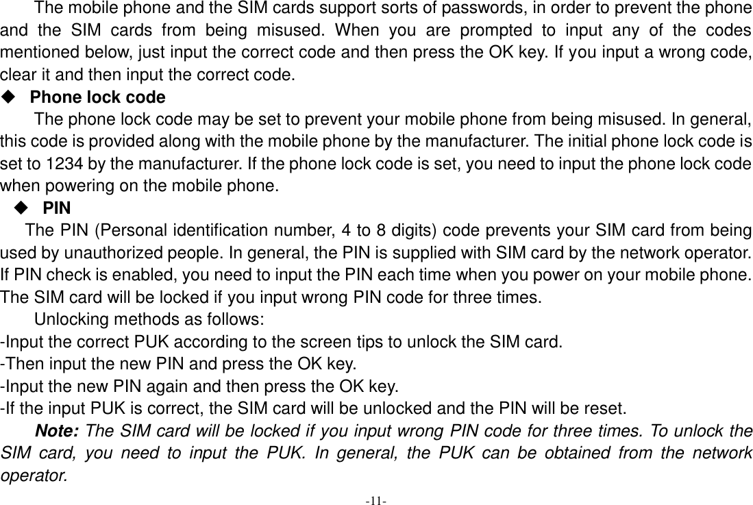-11- The mobile phone and the SIM cards support sorts of passwords, in order to prevent the phone and  the  SIM  cards  from  being  misused.  When  you  are  prompted  to  input  any  of  the  codes mentioned below, just input the correct code and then press the OK key. If you input a wrong code, clear it and then input the correct code.    Phone lock code The phone lock code may be set to prevent your mobile phone from being misused. In general, this code is provided along with the mobile phone by the manufacturer. The initial phone lock code is set to 1234 by the manufacturer. If the phone lock code is set, you need to input the phone lock code when powering on the mobile phone.  PIN The PIN (Personal identification number, 4 to 8 digits) code prevents your SIM card from being used by unauthorized people. In general, the PIN is supplied with SIM card by the network operator. If PIN check is enabled, you need to input the PIN each time when you power on your mobile phone. The SIM card will be locked if you input wrong PIN code for three times. Unlocking methods as follows: -Input the correct PUK according to the screen tips to unlock the SIM card. -Then input the new PIN and press the OK key. -Input the new PIN again and then press the OK key. -If the input PUK is correct, the SIM card will be unlocked and the PIN will be reset. Note: The SIM card will be locked if you input wrong PIN code for three times. To unlock the SIM  card,  you  need  to  input  the  PUK.  In  general,  the  PUK  can  be  obtained  from  the  network operator. 
