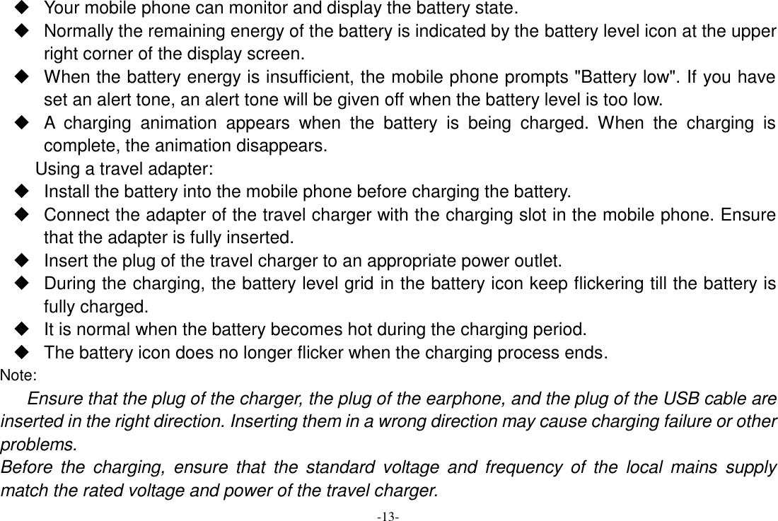 -13-   Your mobile phone can monitor and display the battery state.   Normally the remaining energy of the battery is indicated by the battery level icon at the upper right corner of the display screen.   When the battery energy is insufficient, the mobile phone prompts &quot;Battery low&quot;. If you have set an alert tone, an alert tone will be given off when the battery level is too low.   A  charging  animation  appears  when  the  battery  is  being  charged.  When  the  charging  is complete, the animation disappears. Using a travel adapter:   Install the battery into the mobile phone before charging the battery.   Connect the adapter of the travel charger with the charging slot in the mobile phone. Ensure that the adapter is fully inserted.   Insert the plug of the travel charger to an appropriate power outlet.   During the charging, the battery level grid in the battery icon keep flickering till the battery is fully charged.  It is normal when the battery becomes hot during the charging period.   The battery icon does no longer flicker when the charging process ends. Note: Ensure that the plug of the charger, the plug of the earphone, and the plug of the USB cable are inserted in the right direction. Inserting them in a wrong direction may cause charging failure or other problems. Before  the  charging,  ensure  that  the  standard  voltage  and  frequency  of  the  local  mains  supply match the rated voltage and power of the travel charger. 