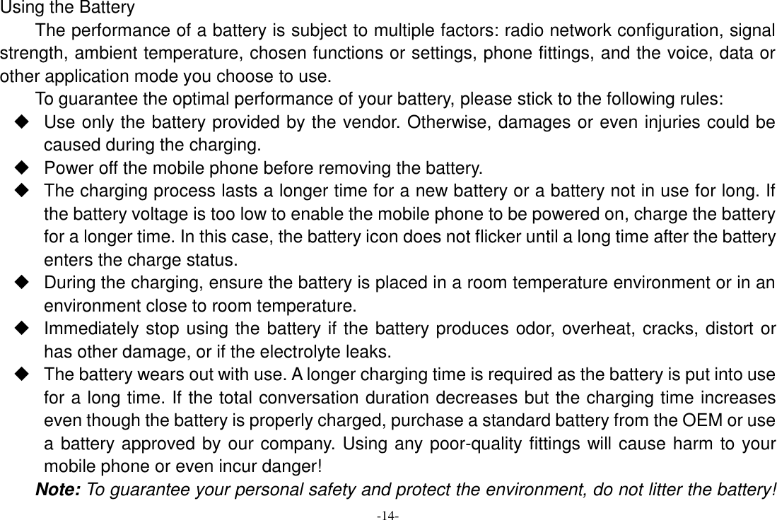 -14- Using the Battery The performance of a battery is subject to multiple factors: radio network configuration, signal strength, ambient temperature, chosen functions or settings, phone fittings, and the voice, data or other application mode you choose to use. To guarantee the optimal performance of your battery, please stick to the following rules:   Use only the battery provided by the vendor. Otherwise, damages or even injuries could be caused during the charging.   Power off the mobile phone before removing the battery.   The charging process lasts a longer time for a new battery or a battery not in use for long. If the battery voltage is too low to enable the mobile phone to be powered on, charge the battery for a longer time. In this case, the battery icon does not flicker until a long time after the battery enters the charge status.   During the charging, ensure the battery is placed in a room temperature environment or in an environment close to room temperature.   Immediately stop using the battery if the battery produces odor, overheat, cracks, distort or has other damage, or if the electrolyte leaks.  The battery wears out with use. A longer charging time is required as the battery is put into use for a long time. If the total conversation duration decreases but the charging time increases even though the battery is properly charged, purchase a standard battery from the OEM or use a battery approved by our company. Using any poor-quality fittings will cause harm to your mobile phone or even incur danger! Note: To guarantee your personal safety and protect the environment, do not litter the battery! 