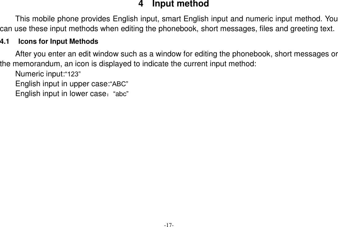 -17- 4  Input method This mobile phone provides English input, smart English input and numeric input method. You can use these input methods when editing the phonebook, short messages, files and greeting text. 4.1  Icons for Input Methods After you enter an edit window such as a window for editing the phonebook, short messages or the memorandum, an icon is displayed to indicate the current input method: Numeric input:“123” English input in upper case:“ABC” English input in lower case：“abc”             