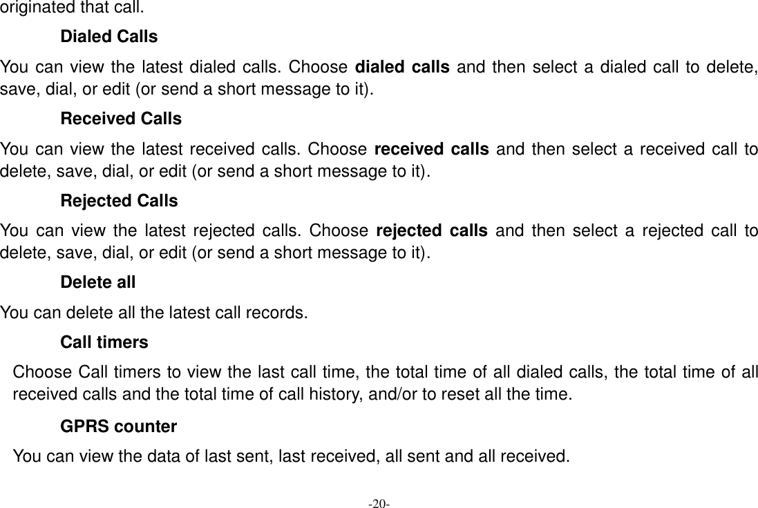 -20- originated that call. Dialed Calls You can view the latest dialed calls. Choose dialed calls and then select a dialed call to delete, save, dial, or edit (or send a short message to it). Received Calls You can view the latest received calls. Choose received calls and then select a received call to delete, save, dial, or edit (or send a short message to it). Rejected Calls You  can view the  latest rejected  calls. Choose rejected calls and  then select a  rejected  call to delete, save, dial, or edit (or send a short message to it). Delete all You can delete all the latest call records.   Call timers Choose Call timers to view the last call time, the total time of all dialed calls, the total time of all received calls and the total time of call history, and/or to reset all the time. GPRS counter You can view the data of last sent, last received, all sent and all received. 
