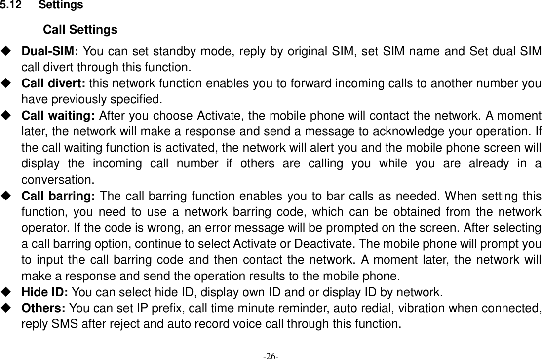 -26- 5.12  Settings Call Settings  Dual-SIM: You can set standby mode, reply by original SIM, set SIM name and Set dual SIM call divert through this function.  Call divert: this network function enables you to forward incoming calls to another number you have previously specified.    Call waiting: After you choose Activate, the mobile phone will contact the network. A moment later, the network will make a response and send a message to acknowledge your operation. If the call waiting function is activated, the network will alert you and the mobile phone screen will display  the  incoming  call  number  if  others  are  calling  you  while  you  are  already  in  a conversation.  Call barring: The call barring function enables you to bar calls as needed. When setting this function,  you  need to use a  network barring code,  which can  be obtained from  the network operator. If the code is wrong, an error message will be prompted on the screen. After selecting a call barring option, continue to select Activate or Deactivate. The mobile phone will prompt you to input the call barring code and then contact the network. A moment later, the network will make a response and send the operation results to the mobile phone.  Hide ID: You can select hide ID, display own ID and or display ID by network.  Others: You can set IP prefix, call time minute reminder, auto redial, vibration when connected, reply SMS after reject and auto record voice call through this function. 