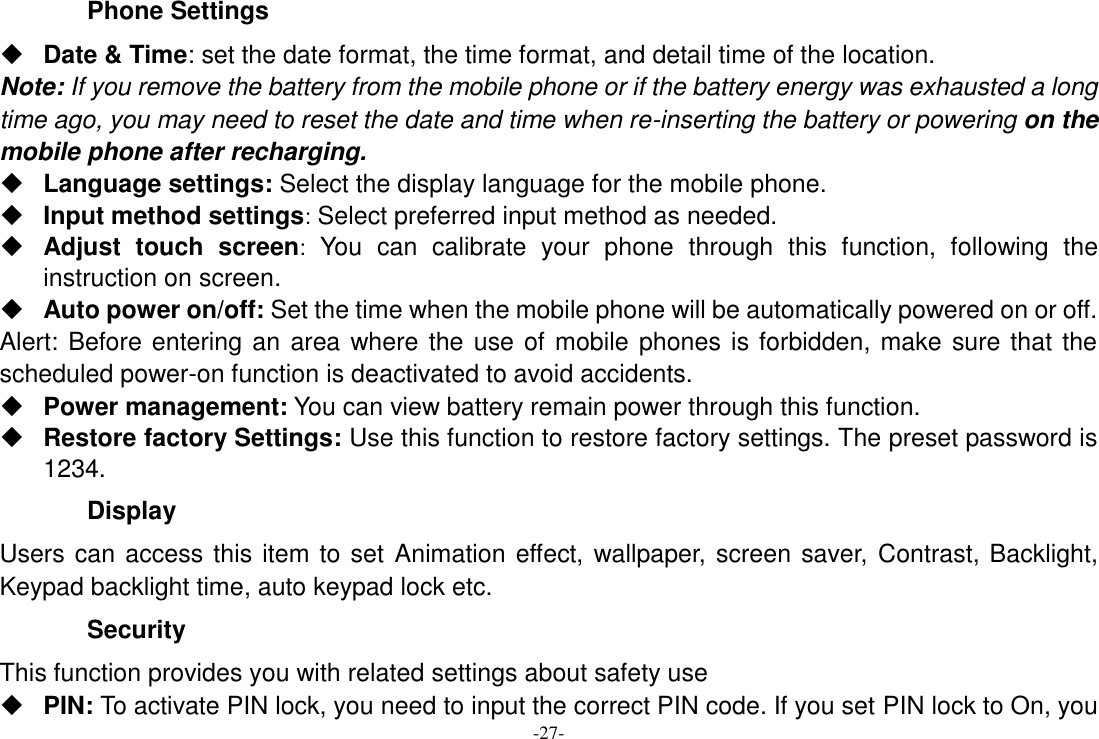 -27- Phone Settings  Date &amp; Time: set the date format, the time format, and detail time of the location. Note: If you remove the battery from the mobile phone or if the battery energy was exhausted a long time ago, you may need to reset the date and time when re-inserting the battery or powering on the mobile phone after recharging.  Language settings: Select the display language for the mobile phone.  Input method settings: Select preferred input method as needed.  Adjust  touch  screen:  You  can  calibrate  your  phone  through  this  function,  following  the instruction on screen.  Auto power on/off: Set the time when the mobile phone will be automatically powered on or off. Alert: Before entering an area where the use of mobile phones is forbidden, make sure that the scheduled power-on function is deactivated to avoid accidents.  Power management: You can view battery remain power through this function.  Restore factory Settings: Use this function to restore factory settings. The preset password is 1234. Display Users can access this item to set  Animation effect, wallpaper, screen saver, Contrast, Backlight, Keypad backlight time, auto keypad lock etc. Security   This function provides you with related settings about safety use  PIN: To activate PIN lock, you need to input the correct PIN code. If you set PIN lock to On, you 