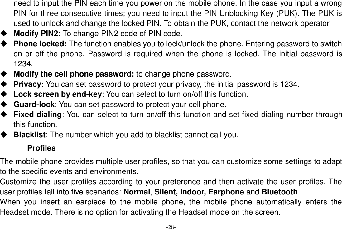 -28- need to input the PIN each time you power on the mobile phone. In the case you input a wrong PIN for three consecutive times; you need to input the PIN Unblocking Key (PUK). The PUK is used to unlock and change the locked PIN. To obtain the PUK, contact the network operator.  Modify PIN2: To change PIN2 code of PIN code.  Phone locked: The function enables you to lock/unlock the phone. Entering password to switch on or off the phone. Password is required when the phone is locked. The initial password is 1234.  Modify the cell phone password: to change phone password.  Privacy: You can set password to protect your privacy, the initial password is 1234.  Lock screen by end-key: You can select to turn on/off this function.  Guard-lock: You can set password to protect your cell phone.  Fixed dialing: You can select to turn on/off this function and set fixed dialing number through this function.  Blacklist: The number which you add to blacklist cannot call you. Profiles   The mobile phone provides multiple user profiles, so that you can customize some settings to adapt to the specific events and environments. Customize the user profiles according to your preference and then activate the user profiles. The user profiles fall into five scenarios: Normal, Silent, Indoor, Earphone and Bluetooth. When  you  insert  an  earpiece  to  the  mobile  phone,  the  mobile  phone  automatically  enters  the Headset mode. There is no option for activating the Headset mode on the screen.   