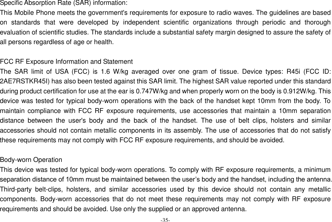 -35- Specific Absorption Rate (SAR) information:   This Mobile Phone meets the government&apos;s requirements for exposure to radio waves. The guidelines are based on  standards  that  were  developed  by  independent  scientific  organizations  through  periodic  and  thorough evaluation of scientific studies. The standards include a substantial safety margin designed to assure the safety of all persons regardless of age or health.    FCC RF Exposure Information and Statement   The  SAR  limit  of  USA  (FCC)  is  1.6  W/kg  averaged  over  one  gram  of  tissue.  Device  types:  R45i  (FCC  ID: 2AE7RSTKR45I) has also been tested against this SAR limit. The highest SAR value reported under this standard during product certification for use at the ear is 0.747W/kg and when properly worn on the body is 0.912W/kg. This device was tested for typical body-worn operations with the back of the handset kept 10mm from the body. To maintain  compliance with FCC  RF  exposure requirements, use  accessories that maintain a  10mm  separation distance  between  the  user&apos;s  body  and  the  back  of  the  handset.  The  use  of  belt  clips,  holsters  and  similar accessories should not contain metallic components in its assembly. The use of accessories that do not satisfy these requirements may not comply with FCC RF exposure requirements, and should be avoided.    Body-worn Operation   This device was tested for typical body-worn operations. To comply with RF exposure requirements, a minimum separation distance of 10mm must be maintained between the user’s body and the handset, including the antenna. Third-party  belt-clips,  holsters,  and  similar  accessories  used  by  this  device  should  not  contain  any  metallic components. Body-worn accessories that  do  not meet  these requirements may not comply with  RF  exposure requirements and should be avoided. Use only the supplied or an approved antenna.   