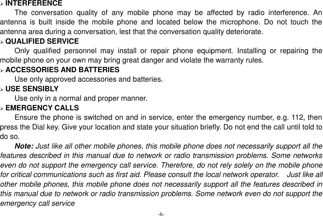 -6-  INTERFERENCE The  conversation  quality  of  any  mobile  phone  may  be  affected  by  radio  interference.  An antenna  is  built  inside  the  mobile  phone  and  located  below  the  microphone.  Do  not  touch  the antenna area during a conversation, lest that the conversation quality deteriorate.    QUALIFIED SERVICE Only  qualified  personnel  may  install  or  repair  phone  equipment.  Installing  or  repairing  the mobile phone on your own may bring great danger and violate the warranty rules.  ACCESSORIES AND BATTERIES Use only approved accessories and batteries.  USE SENSIBLY Use only in a normal and proper manner.  EMERGENCY CALLS Ensure the phone is switched on and in service, enter the emergency number, e.g. 112, then press the Dial key. Give your location and state your situation briefly. Do not end the call until told to do so. Note: Just like all other mobile phones, this mobile phone does not necessarily support all the features described in this manual due to network or radio transmission problems. Some networks even do not support the emergency call service. Therefore, do not rely solely on the mobile phone for critical communications such as first aid. Please consult the local network operator.  Just like all other mobile phones, this mobile phone does not necessarily support all the features described in this manual due to network or radio transmission problems. Some network even do not support the emergency call service 