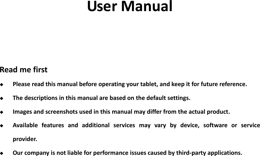                                                                                                                                                                                                                                                                                    User Manual    Read me first  Please read this manual before operating your tablet, and keep it for future reference.  The descriptions in this manual are based on the default settings.  Images and screenshots used in this manual may differ from the actual product.  Available  features  and  additional  services  may  vary  by  device,  software  or  service provider.  Our company is not liable for performance issues caused by third-party applications.               
