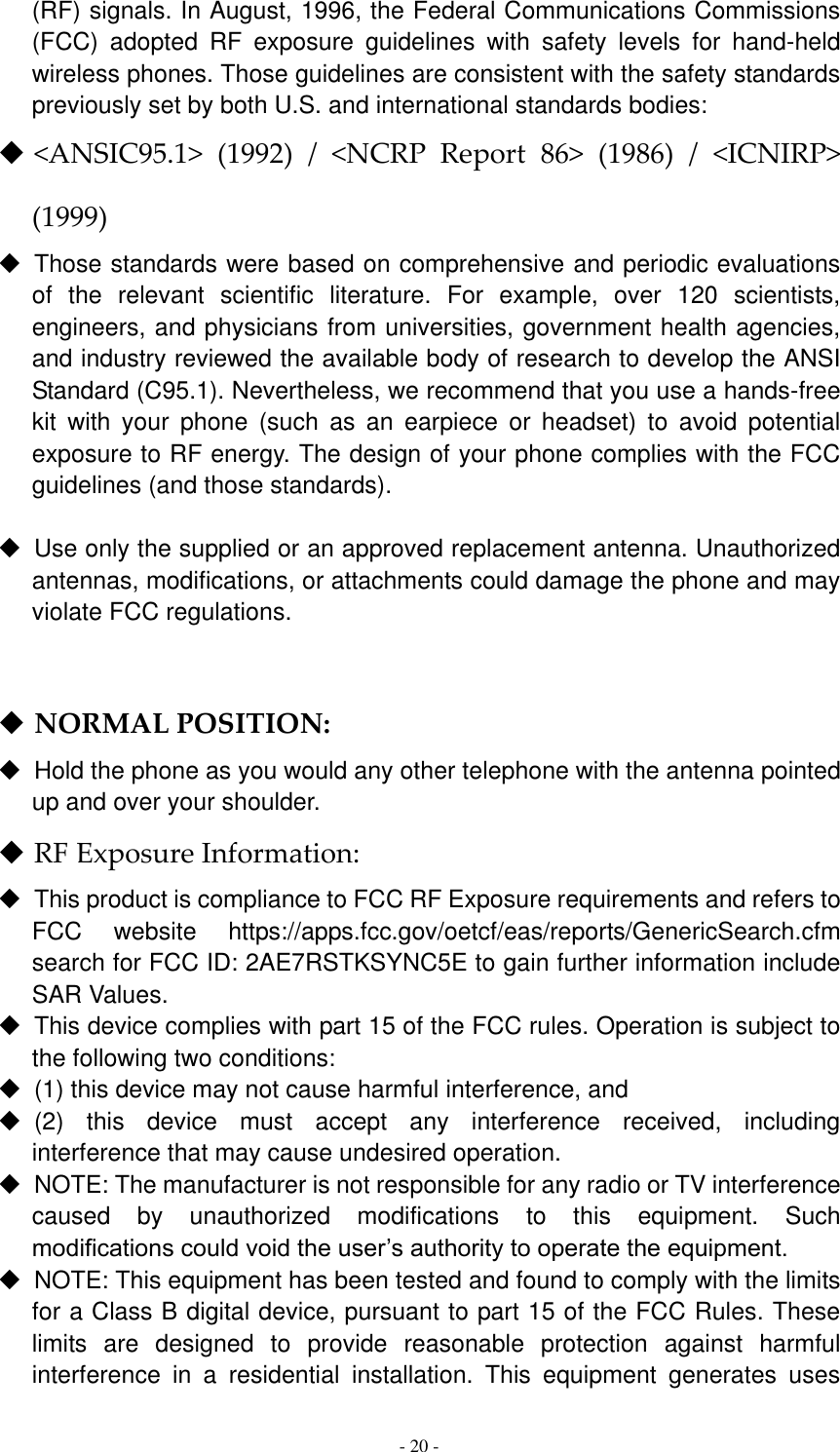  - 20 -  (RF) signals. In August, 1996, the Federal Communications Commissions (FCC)  adopted  RF  exposure  guidelines  with  safety  levels  for  hand-held wireless phones. Those guidelines are consistent with the safety standards previously set by both U.S. and international standards bodies:  &lt;ANSIC95.1&gt;  (1992)  /  &lt;NCRP  Report  86&gt;  (1986)  /  &lt;ICNIRP&gt; (1999)   Those standards were based on comprehensive and periodic evaluations of  the  relevant  scientific  literature.  For  example,  over  120  scientists, engineers, and physicians from universities, government health agencies, and industry reviewed the available body of research to develop the ANSI Standard (C95.1). Nevertheless, we recommend that you use a hands-free kit  with  your  phone  (such  as  an  earpiece  or  headset)  to  avoid  potential exposure to RF energy. The design of your phone complies with the FCC guidelines (and those standards).    Use only the supplied or an approved replacement antenna. Unauthorized antennas, modifications, or attachments could damage the phone and may violate FCC regulations.     NORMAL POSITION:     Hold the phone as you would any other telephone with the antenna pointed up and over your shoulder.  RF Exposure Information:   This product is compliance to FCC RF Exposure requirements and refers to FCC  website  https://apps.fcc.gov/oetcf/eas/reports/GenericSearch.cfm  search for FCC ID: 2AE7RSTKSYNC5E to gain further information include SAR Values.     This device complies with part 15 of the FCC rules. Operation is subject to the following two conditions:   (1) this device may not cause harmful interference, and   (2)  this  device  must  accept  any  interference  received,  including interference that may cause undesired operation.   NOTE: The manufacturer is not responsible for any radio or TV interference caused  by  unauthorized  modifications  to  this  equipment.  Such modifications could void the user’s authority to operate the equipment.   NOTE: This equipment has been tested and found to comply with the limits for a Class B digital device, pursuant to part 15 of the FCC Rules. These limits  are  designed  to  provide  reasonable  protection  against  harmful interference  in  a  residential  installation.  This  equipment  generates  uses 