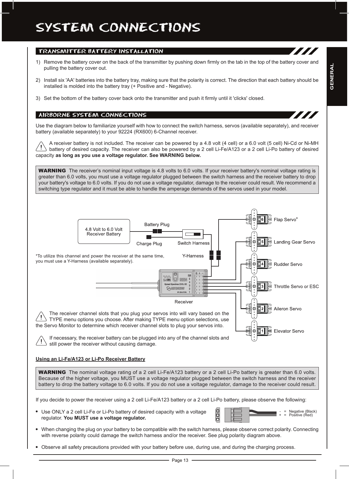 Page 13SySTEM cOnnEcTiOnSUse the diagram below to familiarize yourself with how to connect the switch harness, servos (available separately), and receiver battery (available separately) to your 92224 (RX600) 6-Channel receiver.A receiver battery is not included. The receiver can be powered by a 4.8 volt (4 cell) or a 6.0 volt (5 cell) Ni-Cd or Ni-MH battery of desired capacity. The receiver can also be powered by a 2 cell Li-Fe/A123 or a 2 cell Li-Po battery of desired capacity as long as you use a voltage regulator. See WARNING below.WARNING The receiver’s nominal input voltage is 4.8 volts to 6.0 volts. If your receiver battery&apos;s nominal voltage rating is greater than 6.0 volts, you must use a voltage regulator plugged between the switch harness and the receiver battery to drop your battery&apos;s voltage to 6.0 volts. If you do not use a voltage regulator, damage to the receiver could result. We recommend a switching type regulator and it must be able to handle the amperage demands of the servos used in your model.If you decide to power the receiver using a 2 cell Li-Fe/A123 battery or a 2 cell Li-Po battery, please observe the following:lUse ONLY a 2 cell Li-Fe or Li-Po battery of desired capacity with a voltageregulator. You MUST use a voltage regulator.lWhen changing the plug on your battery to be compatible with the switch harness, please observe correct polarity. Connecting with reverse polarity could damage the switch harness and/or the receiver. See plug polarity diagram above.lObserve all safety precautions provided with your battery before use, during use, and during the charging process.WARNING The nominal voltage rating of a 2 cell Li-Fe/A123 battery or a 2 cell Li-Po battery is greater than 6.0 volts. Because of the higher voltage, you MUST use a voltage regulator plugged between the switch harness and the receiver battery to drop the battery voltage to 6.0 volts. If you do not use a voltage regulator, damage to the receiver could result.-  = Negative (Black)+ = Positive (Red)TRanSMiTTER BaTTERy inSTaLLaTiOn1)  Remove the battery cover on the back of the transmitter by pushing down rmly on the tab in the top of the battery cover and pulling the battery cover out.2) Install six &apos;AA&apos; batteries into the battery tray, making sure that the polarity is correct. The direction that each battery should be installed is molded into the battery tray (+ Positive and - Negative).3) Set the bottom of the battery cover back onto the transmitter and push it rmly until it &apos;clicks&apos; closed. aiRBORnE SySTEM cOnnEcTiOnSUsing an Li-Fe/A123 or Li-Po Receiver BatteryIf necessary, the receiver battery can be plugged into any of the channel slots and still power the receiver without causing damage. **To utilize this channel and power the receiver at the same time, you must use a Y-Harness (available separately).The receiver channel slots that you plug your servos into will vary based on the TYPE menu options you choose. After making TYPE menu option selections, use the Servo Monitor to determine which receiver channel slots to plug your servos into. GENERAL