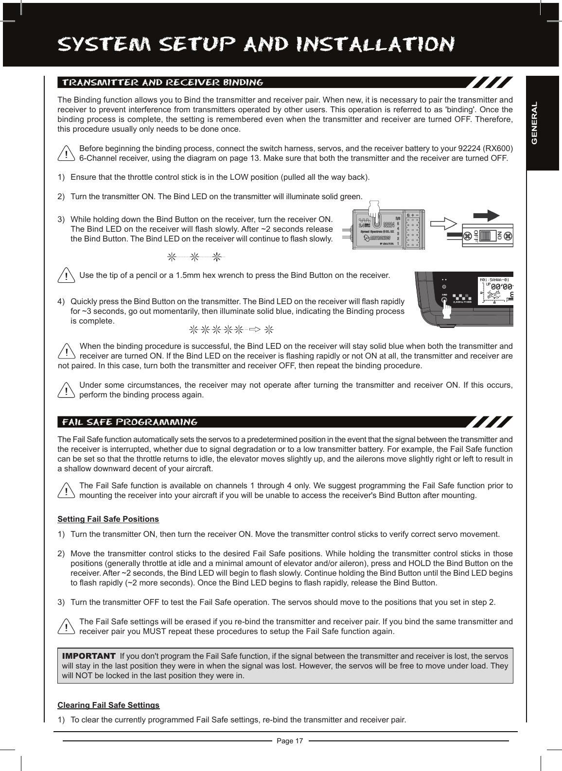 Page 17SySTEM SETUP anD inSTaLLaTiOnTRanSMiTTER anD REcEivER BinDingThe Binding function allows you to Bind the transmitter and receiver pair. When new, it is necessary to pair the transmitter and receiver to prevent interference from transmitters operated by other users. This operation is referred to as &apos;binding&apos;. Once the binding process is complete, the setting is remembered even when the transmitter and receiver are turned OFF. Therefore, this procedure usually only needs to be done once.Under some circumstances, the receiver may not operate after turning the transmitter and receiver ON. If this occurs, perform the binding process again.Before beginning the binding process, connect the switch harness, servos, and the receiver battery to your 92224 (RX600) 6-Channel receiver, using the diagram on page 13. Make sure that both the transmitter and the receiver are turned OFF.When the binding procedure is successful, the Bind LED on the receiver will stay solid blue when both the transmitter and receiver are turned ON. If the Bind LED on the receiver is ashing rapidly or not ON at all, the transmitter and receiver are not paired. In this case, turn both the transmitter and receiver OFF, then repeat the binding procedure.1) Ensure that the throttle control stick is in the LOW position (pulled all the way back).2) Turn the transmitter ON. The Bind LED on the transmitter will illuminate solid green.Use the tip of a pencil or a 1.5mm hex wrench to press the Bind Button on the receiver.3) While holding down the Bind Button on the receiver, turn the receiver ON. The Bind LED on the receiver will ash slowly. After ~2 seconds release the Bind Button. The Bind LED on the receiver will continue to ash slowly.4) Quickly press the Bind Button on the transmitter. The Bind LED on the receiver will ash rapidly for ~3 seconds, go out momentarily, then illuminate solid blue, indicating the Binding process is complete.FaiL SaFE PROgRaMMingThe Fail Safe function automatically sets the servos to a predetermined position in the event that the signal between the transmitter and the receiver is interrupted, whether due to signal degradation or to a low transmitter battery. For example, the Fail Safe function can be set so that the throttle returns to idle, the elevator moves slightly up, and the ailerons move slightly right or left to result in a shallow downward decent of your aircraft.The Fail Safe function is available on channels 1 through 4 only. We suggest programming the Fail Safe function prior to mounting the receiver into your aircraft if you will be unable to access the receiver&apos;s Bind Button after mounting.Setting Fail Safe Positions1) Turn the transmitter ON, then turn the receiver ON. Move the transmitter control sticks to verify correct servo movement.2) Move the transmitter control sticks to the desired Fail Safe positions. While holding the transmitter control sticks in those positions (generally throttle at idle and a minimal amount of elevator and/or aileron), press and HOLD the Bind Button on the receiver. After ~2 seconds, the Bind LED will begin to ash slowly. Continue holding the Bind Button until the Bind LED begins to ash rapidly (~2 more seconds). Once the Bind LED begins to ash rapidly, release the Bind Button.3) Turn the transmitter OFF to test the Fail Safe operation. The servos should move to the positions that you set in step 2.The Fail Safe settings will be erased if you re-bind the transmitter and receiver pair. If you bind the same transmitter and receiver pair you MUST repeat these procedures to setup the Fail Safe function again.IMPORTANT If you don&apos;t program the Fail Safe function, if the signal between the transmitter and receiver is lost, the servos will stay in the last position they were in when the signal was lost. However, the servos will be free to move under load. They will NOT be locked in the last position they were in.Clearing Fail Safe Settings1) To clear the currently programmed Fail Safe settings, re-bind the transmitter and receiver pair.GENERAL