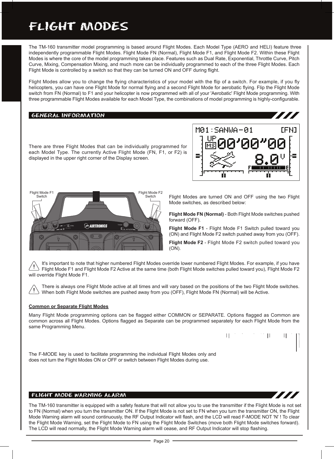Page 20FLighT MODESThe TM-160 transmitter model programming is based around Flight Modes. Each Model Type (AERO and HELI) feature three independently programmable Flight Modes. Flight Mode FN (Normal), Flight Mode F1, and Flight Mode F2. Within these Flight Modes is where the core of the model programming takes place. Features such as Dual Rate, Exponential, Throttle Curve, Pitch Curve, Mixing, Compensation Mixing, and much more can be individually programmed to each of the three Flight Modes. Each Flight Mode is controlled by a switch so that they can be turned ON and OFF during ight.Flight Modes allow you to change the ying characteristics of your model with the ip of a switch. For example, if you y helicopters, you can have one Flight Mode for normal ying and a second Flight Mode for aerobatic ying. Flip the Flight Mode switch from FN (Normal) to F1 and your helicopter is now programmed with all of your &apos;Aerobatic&apos; Flight Mode programming. With three programmable Flight Modes available for each Model Type, the combinations of model programming is highly-congurable.FLighT MODE waRning aLaRMThe TM-160 transmitter is equipped with a safety feature that will not allow you to use the transmitter if the Flight Mode is not set to FN (Normal) when you turn the transmitter ON. If the Flight Mode is not set to FN when you turn the transmitter ON, the Flight Mode Warning alarm will sound continuously, the RF Output Indicator will ash, and the LCD will read F-MODE NOT &apos;N&apos; ! To clear the Flight Mode Warning, set the Flight Mode to FN using the Flight Mode Switches (move both Flight Mode switches forward). The LCD will read normally, the Flight Mode Warning alarm will cease, and RF Output Indicator will stop ashing.There are three Flight Modes that can be individually programmed for each Model Type. The currently Active Flight Mode (FN, F1, or F2) is displayed in the upper right corner of the Display screen.There is always one Flight Mode active at all times and will vary based on the positions of the two Flight Mode switches. When both Flight Mode switches are pushed away from you (OFF), Flight Mode FN (Normal) will be Active.gEnERaL inFORMaTiOnThe F-MODE key is used to facilitate programming the individual Flight Modes only and does not turn the Flight Modes ON or OFF or switch between Flight Modes during use.It&apos;s important to note that higher numbered Flight Modes override lower numbered Flight Modes. For example, if you have Flight Mode F1 and Flight Mode F2 Active at the same time (both Flight Mode switches pulled toward you), Flight Mode F2 will override Flight Mode F1.Common or Separate Flight ModesMany Flight Mode programming options can be agged either COMMON or SEPARATE. Options agged as Common are common across all Flight Modes. Options agged as Separate can be programmed separately for each Flight Mode from the same Programming Menu.Flight  Modes  are  turned  ON  and  OFF  using  the  two  Flight Mode switches, as described below:Flight Mode FN (Normal) - Both Flight Mode switches pushed forward (OFF).Flight  Mode  F1 -  Flight Mode  F1  Switch  pulled toward  you (ON) and Flight Mode F2 switch pushed away from you (OFF).Flight Mode F2 - Flight Mode F2 switch pulled toward you (ON).Flight Mode F1SwitchFlight Mode F2Switch