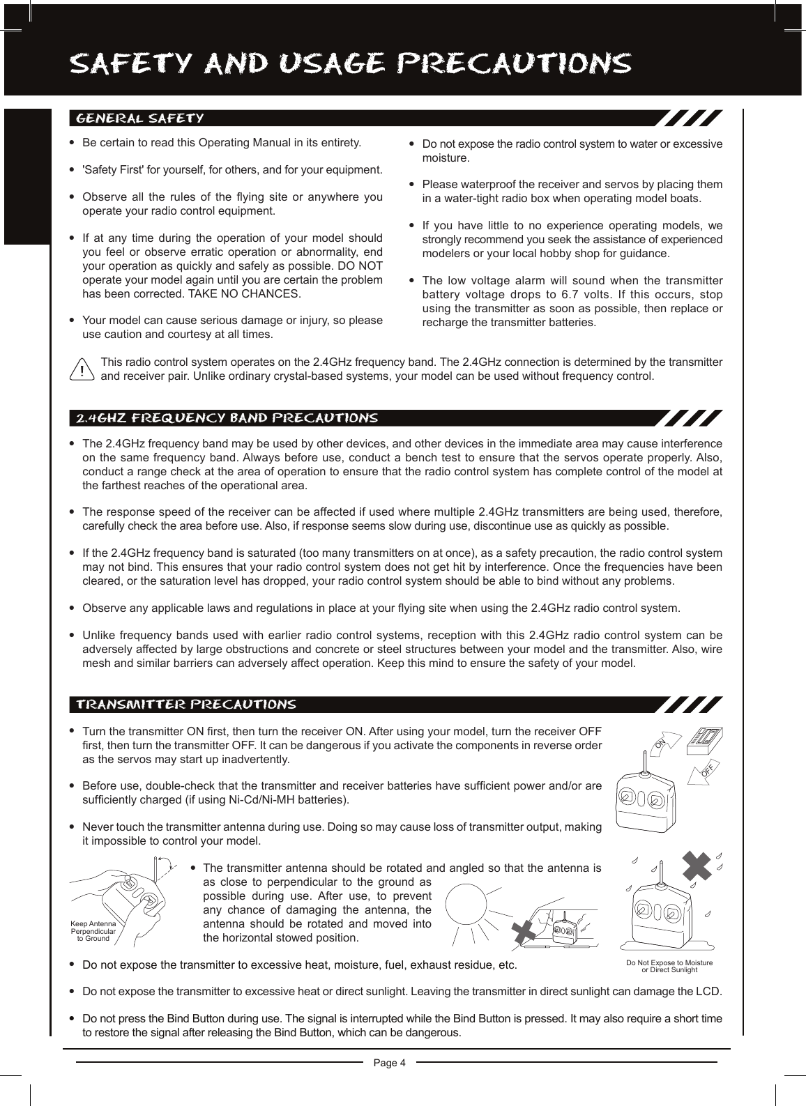 Page 4SaFETy anD USagE PREcaUTiOnSgEnERaL SaFETylBe certain to read this Operating Manual in its entirety.l&apos;Safety First&apos; for yourself, for others, and for your equipment.lObserve all the rules of the ying site or anywhere you operate your radio control equipment.lIf  at  any  time  during  the  operation  of  your  model  should you  feel  or  observe  erratic  operation  or  abnormality,  end your operation as quickly and safely as possible. DO NOToperate your model again until you are certain the problem has been corrected. TAKE NO CHANCES.lYour model can cause serious damage or injury, so please use caution and courtesy at all times.lDo not expose the radio control system to water or excessive moisture.lPlease waterproof the receiver and servos by placing them in a water-tight radio box when operating model boats.lIf  you  have  little  to  no  experience  operating  models,  we strongly recommend you seek the assistance of experienced modelers or your local hobby shop for guidance.lThe low voltage alarm will sound when the transmitter battery voltage drops to 6.7 volts. If this occurs, stop using the transmitter as soon as possible, then replace or recharge the transmitter batteries.TRanSMiTTER PREcaUTiOnSlTurn the transmitter ON rst, then turn the receiver ON. After using your model, turn the receiver OFF rst, then turn the transmitter OFF. It can be dangerous if you activate the components in reverse order as the servos may start up inadvertently.lBefore use, double-check that the transmitter and receiver batteries have sufcient power and/or are sufciently charged (if using Ni-Cd/Ni-MH batteries).lNever touch the transmitter antenna during use. Doing so may cause loss of transmitter output, making it impossible to control your model.lThe transmitter antenna should be rotated and angled so that the antenna is as  close  to  perpendicular  to  the  ground  as possible  during  use.  After  use,  to  prevent any  chance  of  damaging  the  antenna,  the antenna  should  be  rotated  and  moved  into the horizontal stowed position.lDo not expose the transmitter to excessive heat, moisture, fuel, exhaust residue, etc.lDo not expose the transmitter to excessive heat or direct sunlight. Leaving the transmitter in direct sunlight can damage the LCD.lDo not press the Bind Button during use. The signal is interrupted while the Bind Button is pressed. It may also require a short time to restore the signal after releasing the Bind Button, which can be dangerous.ONOFFKeep AntennaPerpendicularto GroundDo Not Expose to Moistureor Direct Sunlight2.4ghz FREqUEncy BanD PREcaUTiOnSlThe 2.4GHz frequency band may be used by other devices, and other devices in the immediate area may cause interference on the same frequency band. Always before use, conduct a bench test to ensure that the servos operate properly. Also, conduct a range check at the area of operation to ensure that the radio control system has complete control of the model at the farthest reaches of the operational area.lThe response speed of the receiver can be affected if used where multiple 2.4GHz transmitters are being used, therefore, carefully check the area before use. Also, if response seems slow during use, discontinue use as quickly as possible.lIf the 2.4GHz frequency band is saturated (too many transmitters on at once), as a safety precaution, the radio control system may not bind. This ensures that your radio control system does not get hit by interference. Once the frequencies have been cleared, or the saturation level has dropped, your radio control system should be able to bind without any problems.lObserve any applicable laws and regulations in place at your ying site when using the 2.4GHz radio control system.lUnlike frequency bands used with earlier radio control systems, reception with this 2.4GHz radio control system can be adversely affected by large obstructions and concrete or steel structures between your model and the transmitter. Also, wire mesh and similar barriers can adversely affect operation. Keep this mind to ensure the safety of your model.This radio control system operates on the 2.4GHz frequency band. The 2.4GHz connection is determined by the transmitter and receiver pair. Unlike ordinary crystal-based systems, your model can be used without frequency control.
