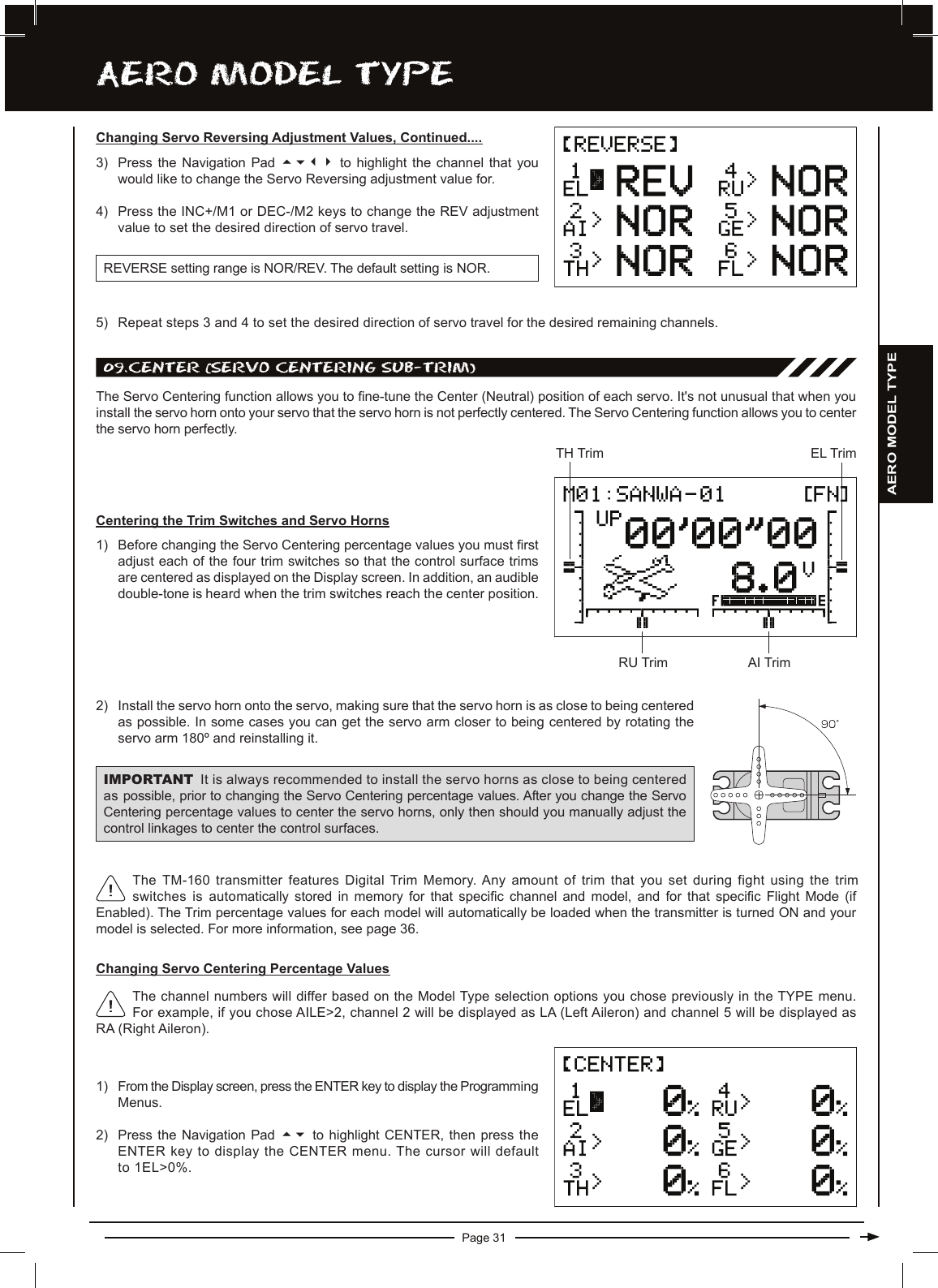 Page 31aERO MODEL TyPEChanging Servo Reversing Adjustment Values, Continued....3) Press the  Navigation  Pad  5634 to highlight the  channel  that  you would like to change the Servo Reversing adjustment value for.4) Press the INC+/M1 or DEC-/M2 keys to change the REV adjustment value to set the desired direction of servo travel.REVERSE setting range is NOR/REV. The default setting is NOR.5) Repeat steps 3 and 4 to set the desired direction of servo travel for the desired remaining channels.09.cEnTER (SERvO cEnTERing SUB-TRiM)The Servo Centering function allows you to ne-tune the Center (Neutral) position of each servo. It&apos;s not unusual that when you install the servo horn onto your servo that the servo horn is not perfectly centered. The Servo Centering function allows you to center the servo horn perfectly.1) From the Display screen, press the ENTER key to display the Programming Menus.2) Press the Navigation Pad  56 to  highlight  CENTER,  then  press  the ENTER key to display the CENTER menu. The cursor will default to 1EL&gt;0%.The channel numbers will differ based on the Model Type selection options you chose previously in the TYPE menu. For example, if you chose AILE&gt;2, channel 2 will be displayed as LA (Left Aileron) and channel 5 will be displayed as RA (Right Aileron).Centering the Trim Switches and Servo Horns1) Before changing the Servo Centering percentage values you must rst adjust each of the four trim switches so that the control surface trims are centered as displayed on the Display screen. In addition, an audible double-tone is heard when the trim switches reach the center position. The TM-160 transmitter features Digital Trim Memory. Any amount of trim that you set during fight using the trim switches is automatically  stored  in  memory  for  that  specic  channel  and  model,  and  for  that  specic  Flight  Mode  (if Enabled). The Trim percentage values for each model will automatically be loaded when the transmitter is turned ON and your model is selected. For more information, see page 36.2) Install the servo horn onto the servo, making sure that the servo horn is as close to being centered as possible. In some cases you can get the servo arm closer to being centered by rotating the servo arm 180º and reinstalling it.IMPORTANT It is always recommended to install the servo horns as close to being centered as possible, prior to changing the Servo Centering percentage values. After you change the Servo Centering percentage values to center the servo horns, only then should you manually adjust the control linkages to center the control surfaces.TH TrimRU TrimEL TrimAI TrimChanging Servo Centering Percentage ValuesAERO MODEL TYPE